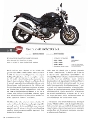 Lot    181                              2001 Ducati Monster S4R
                                                  Frame / Cadre #   ZDMM400AAYB000003   Engine / Moteur #   ZDM91644D000003


          Specifications / Caractéristiques techniques                                                      Estimate / Estimation
          916 cc liquid-cooled DOHC Desmo V-twin, six speeds.                                               €3,500 – €5,000                          Documents
                                                                                                                                                     Bill of Sale
          V-twin 916 cm3, deux ACT Desmo, refroidi par liquide, six vitesses.                               £2,500 – £4,000
                                                                                                            $4,500 – $6,500                          See page 168 for VAT status explanation.
                                                                                                                                                     Voir page 168 pour information concernant
                                                                                                            Without Reserve / Sans Prix de Réserve   la TVA et les taxes d’importation.




          Ducati launched three Monsters in the model’s first                            Ducati lance trois Monster pour la première génération
          generation: the M900 in 1993, the M600 in 1994 and the M750                    du modèle : la M900 en 1993, la M600 en 1994 et la M750
          in 1995. The “naked” or “street fighter” bike was designed                     en 1995. La « naked » (dépouillée) ou « street fighter » a été
          by Miguel Angel Galluzzi, who was looking for a way into                       conçue par Miguel Angel Galluzzi qui visait le marché américain
          the U.S. market, without building another faux cruiser like                    sans vouloir produire une autre fausse « cruiser » comme la
          Cagiva’s disastrous Indiana. Galluzzi’s boss, Massimo Bordi,                   désastreuse Indiana de Cagiva. Le patron de Galluzzi, Massimo
          is famously supposed to have said that this bike was what                      Bordi, est réputé avoir dit de cette machine qu’elle était ce que
          Marlon Brando would have ridden in The Wild One, had                           Marlon Brando aurait piloté dans L’équipée sauvage s’il avait
          he been able to get one. Other than some colour variations,                    pu en avoir une. À l’exception de quelques variantes de couleur,
          the Monster stayed relatively unchanged until 2000, when                       la Monster ne change pratiquement pas jusqu’en 2000 lorsque
          the M900 received fuel injection. However, in 2001 the S4                      la M900 est dotée de l’injection. Mais en 2001, la S4 qui arrive
          debuted, using the liquid-cooled DOHC superbike engine                         avec le moteur superbike refroidi par liquide à deux ACT de la
          from the 916 and introducing semi-floating Brembo disc                         916 introduit les freins à disques semi-flottants Brembo, les
          brakes, light wheels and Showa inverted forks.                                 roues en alliage léger et la fourche inversée Showa.

          The bike on offer is the actual test mule in which the 916                     La moto proposée est la véritable machine d’essai dans lequel
          motor was fitted, when the project was being developed. It’s                   le moteur 916 a été installé en vue du développement du projet.
          extremely rare for a developmental bike to come to market,                     Il est extrêmement rare qu’un modèle de développement soit
          especially one with such an obviously low set of matching                      mis sur le marché, notamment pourvu de numéros concordants
          numbers. It represents an unparalleled opportunity for a                       aussi bas. De ce fait, elle représente une occasion unique pour
          serious Ducati collector.                                                      un collectionneur de Ducati averti.


116 Visit rmauctions.com to view all photos.
 