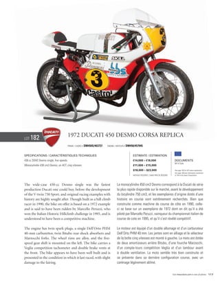 Lot   182                            1972 Ducati 450 Desmo corsa Replica
                                     Frame / cadre #   DM450S/463737   Engine / Moteur #   DM450/457945


Specifications / Caractéristiques techniques                                                    Estimate / Estimation
436 cc SOHC Desmo single, five speeds.                                                          €14,000 – €18,000                          Documents
                                                                                                                                           Bill of Sale
Monocylindre 436 cm3 Desmo, un ACT, cinq vitesses.                                              £11,000 – £15,000
                                                                                                $18,000 – $23,000                          See page 168 for VAT status explanation.
                                                                                                                                           Voir page 168 pour information concernant
                                                                                                Without Reserve / Sans Prix de Réserve     la TVA et les taxes d’importation.




The wide-case 450-cc Desmo single was the fastest                               Le monocylindre 450 cm3 Desmo correspond à la Ducati de série
production Ducati one could buy, before the development                         la plus rapide disponible sur le marché, avant le développement
of the V-twin 750 Sport, and original racing examples with                      du bicylindre 750 cm3, et les exemplaires d’origine dotés d’une
history are highly sought after. Though built as a hill climb                   histoire en course sont extrêmement recherchés. Bien que
racer in 1990, the bike on offer is based on a 1972 example                     construite comme machine de course de côte en 1990, celle-
and is said to have been ridden by Marcello Peruzzi, who                        ci se base sur un exemplaire de 1972 dont on dit qu’il a été
won the Italian Historic Hillclimb challenge in 1995, and is                    piloté par Marcello Peruzzi, vainqueur du championnat italien de
understood to have been a competitive machine.                                  course de cote en 1995, et qu’il s’est révélé compétitif.

The engine has twin spark plugs, a single Dell’Orto PHM                         Le moteur est équipé d’un double allumage et d’un carburateur
40-mm carburettor, twin Bitubo rear shock absorbers and                         Dell’Orto PHM 40 mm. Les jantes sont en alliage et le sélecteur
Marzocchi forks. The wheel rims are alloy, and the five-                        de la boîte cinq vitesses est monté à gauche. La moto est dotée
speed gear shift is mounted on the left. The bike carries a                     de deux amortisseurs arrière Bitubo, d’une fourche Marzocchi,
Veglia competition tachometer and double brake vents at                         d’un compte-tours compétition Veglia et d’un tambour avant
the front. The bike appears to have been well built and is                      à double ventilation. La moto semble très bien construite et
presented in the condition in which it last raced, with slight                  se présente dans sa dernière configuration course, avec un
damage to the fairing.                                                          carénage légèrement abîmé.


                                                                                                                                         Visit rmauctions.com to view all photos. 117
 