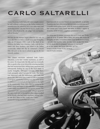 Carlo Saltarelli
A true Ducatista, Carlo Saltarelli’s story simply cannot    Il est impossible de raconter l’histoire de Carlo Saltarelli, un véritable
be told without a reference to the Italian motorcycle       Ducatista, sans faire référence au fabricant italien de motos pour qui il
manufacturer for which he was a test rider, racer and       a travaillé comme pilote d’essai, pilote de course et concessionnaire.
dealership owner. Like the Ducati factory itself, Carlo     Tout comme pour l’usine Ducati elle-même, le dicton « gagnez le
clearly subscribed to the old adage “win on Sunday,         dimanche, vendez le lundi » s’applique parfaitement à Carlo.
sell on Monday.”
                                                            Son amour pour la marque commença alors qu’il n’avait que 16 ans.
His love for the marque began when he was only 16           Carlo est né le 19 janvier 1949 à Ostra, une petite ville proche de
years old. Born in Ostra, a small town near Senigallia,     Senigallia, en Italie, le troisième enfant d’une famille de six enfants
Italy, on 19 January 1949, Carlo is the third of six        ; son père était boucher. Carlo, ses deux sœurs et ses trois frères
children; his father was a butcher. Carlo, with his two     ont été élevés dans la campagne italienne, et c’est là qu’il
sisters and three brothers, was raised in the Italian       vit un jour passer une Ducati Elite alors qu’il se
countryside, where one day he witnessed a Ducati            rendait à l’école. Il avait 16 ans. Ce fut un
Elite ride past on his way to school at age 16. He was      coup de foudre immédiat.
instantly smitten.

This chance encounter informed both Carlo’s
education, as he later studied mechanics, as well as
his career. He chased after the bike and was eventually
able to speak to the owner about this amazing machine
that had mesmerised him, asking many questions and
subsequently finding his way to the local dealer in
nearby Senigallia, Abbrugiati Gervasio. Once there,
Carlo promptly asked Gervasio for work. The dealer
was impressed with his enthusiasm, and Carlo was
given a job. After some time, Carlo was able to purchase
a 125 Sport, paid for by working every day at the dealer
in addition to a second job driving tractors in the night
in the countryside. From 1965-1968 he worked at the
dealer’s shop and began to ride with fellow enthusiasts.
Carlo’s ability on a motorcycle was quickly proven. The
enjoyment Carlo experienced while riding at speed on
the open road and racing against other riders resulted
in his friends, who had faster machines, asking Carlo
to ride their bikes so they could win. Carlo’s
passion for racing was by then set in stone.
 