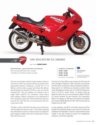 Lot   187                              1991 Ducati 907 I.E. DESMO
                                       Frame / Cadre #   ZDM906P12000594


Specifications / Caractéristiques techniques                                           Estimate / Estimation
904 cc fuel-injected SOHC Desmo V-twin, six speeds.                                    €2,800 – €3,800                            Documents
                                                                                                                                  Italian Libretto
V-twin 904 cm3, un ACT Desmo à injection, six vitesses.                                £2,000 – £3,000
                                                                                       $3,500 – $5,000                            See page 168 for VAT status explanation.
                                                                                                                                  Voir page 168 pour information concernant
                                                                                       Without Reserve / Sans Prix de Réserve     la TVA et les taxes d’importation.




The Paso story begins with the Cagiva brothers’ takeover                   L’histoire de la Paso débute avec la reprise de Ducati par les
of Ducati in 1984. Concerned at the lack of product, they                  frères Castiglioni (Cagiva) en 1984. Confrontés aux carences
approached Massimo Tamburini, recently the “ta” of                         de l’offre ducati, ils prennent contact avec Massimo Tamburini,
Bimota, and he revised a square-tube frame that Bimota                     depuis peu le « ta » de Bimota, qui retouche un cadre en tubes
had developed for Yamaha’s FJ1100 to come up with the                      carrés développé par Bimota pour la FJ1100 de Yamaha pour
enclosed Paso. The rear cylinder was rotated so that a                     arriver à la Paso à moteur enclos. Le cylindre arrière est
single Weber 44DCNF 107 carburettor could control                          décalé de telle sorte qu’un seul carburateur Weber 44 DCNF
both cylinders. Mikuni carburettors were substituted in                    107 puisse alimenter les deux cylindres. Des carburateurs
1991 and finally replaced by Weber Marelli fuel injection                  Mikuni sont adoptés en 1991 pour être finalement remplacés
from the 851. The Paso line was discontinued, however,                     par l’injection Weber Marelli de la 851. Mais la série paso est
at the end of 1992.                                                        arrêtée à la fin de 1992.

The bike on offer is the 907IE, the final version of the Paso              La moto présentée, une 907 IE, est l’ultime version de la Paso
with desirable fuel injection and 17-inch wheels replacing                 équipée de la désirable injection et des roues de 17 pouces qui
the undesirable 16-inch size, which turned in too sharply. In              remplacent les indésirables « 16 pouces » plus brutales à la prise
good original condition and with an aftermarket exhaust,                   d’angle. En bon état d’origine et pourvue d’un échappement
this is the Paso to own.                                                   accessoire, c’est la Paso à posséder.


                                                                                                                                Visit rmauctions.com to view all photos. 123
 