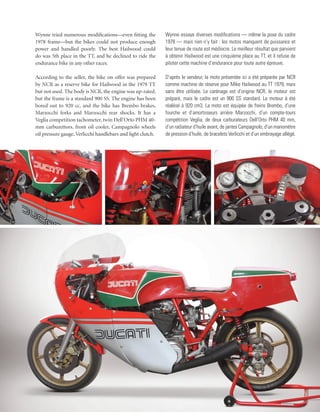 Wynne tried numerous modifications—even fitting the          Wynne essaye diverses modifications — même la pose du cadre
1978 frame—but the bikes could not produce enough            1978 — mais rien n’y fait : les motos manquent de puissance et
power and handled poorly. The best Hailwood could            leur tenue de route est médiocre. Le meilleur résultat que parvient
do was 5th place in the TT, and he declined to ride the      à obtenir Hailwood est une cinquième place au TT, et il refuse de
endurance bike in any other races.                           piloter cette machine d’endurance pour toute autre épreuve.

According to the seller, the bike on offer was prepared      D’après le vendeur, la moto présentée ici a été préparée par NCR
by NCR as a reserve bike for Hailwood in the 1979 TT         comme machine de réserve pour Mike Hailwood au TT 1979, mais
but not used. The body is NCR, the engine was up-rated,      sans être utilisée. Le carénage est d’origine NCR, le moteur est
but the frame is a standard 900 SS. The engine has been      préparé, mais le cadre est un 900 SS standard. Le moteur à été
bored out to 920 cc, and the bike has Brembo brakes,         réalésé à 920 cm3. La moto est équipée de freins Brembo, d’une
Marzocchi forks and Marzocchi rear shocks. It has a          fourche et d’amortisseurs arrière Marzocchi, d’un compte-tours
Veglia competition tachometer, twin Dell’Orto PHM 40-        compétition Veglia, de deux carburateurs Dell’Orto PHM 40 mm,
mm carburettors, front oil cooler, Campagnolo wheels         d’un radiateur d’huile avant, de jantes Campagnolo, d’un manomètre
oil pressure gauge, Verlicchi handlebars and light clutch.   de pression d’huile, de bracelets Verlicchi et d’un embrayage allégé.
 