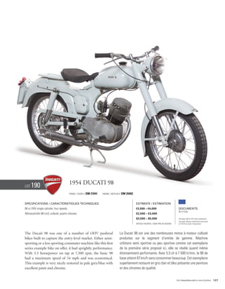 Lot   190                                 1954 Ducati 98
                                          Frame / cadre #   DM 21041   Engine / Moteur #   DM 20402


Specifications / Caractéristiques techniques                                                          Estimate / Estimation
98 cc OHV single cylinder, four speeds.                                                               €3,000 – €4,000                            Documents
                                                                                                                                                 Bill of Sale
Monocylindre 98 cm3, culbuté, quatre vitesses.                                                        £2,500 – £3,000
                                                                                                      $3,500 – $5,000                            See page 168 for VAT status explanation.
                                                                                                                                                 Voir page 168 pour information concernant
                                                                                                      Without Reserve / Sans Prix de Réserve     la TVA et les taxes d’importation.




The Ducati 98 was one of a number of OHV pushrod                                       La Ducati 98 est une des nombreuses motos à moteur culbuté
bikes built to capture the entry-level market. Either semi-                            produites sur le segment d’entrée de gamme. Machine
sporting or a less sporting commuter machine like this first                           utilitaire semi sportive ou peu sportive comme cet exemplaire
series example bike on offer, it had sprightly performance.                            de la première série proposé ici, elle se révèle quand même
With 5.5 horsepower on tap at 7,500 rpm, the basic 98                                  étonnamment performante. Avec 5,5 ch à 7 500 tr/min, la 98 de
had a maximum speed of 54 mph and was economical.                                      base atteint 87 km/h sans consommer beaucoup. Cet exemplaire
This example is very nicely restored in pale grey/blue with                            superbement restauré en gris clair et bleu présente une peinture
excellent paint and chrome.                                                            et des chromes de qualité.


                                                                                                                                               Visit rmauctions.com to view all photos. 127
 