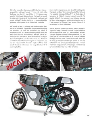 The other contender, of course, would be the Steve Wynne-       L’autre machine importante est, bien sûr, la 864 cm3 bicylindre
prepared 864-cc Ducati Formula 1 V-twin, with which Mike        F1 préparée par Steve Wynne et avec laquelle Mike Hailwood
Hailwood won the 1978 Isle of Man F1 TT. At an average          s’est adjugé la victoire en 1978 au TT F1 de l’Ile de Mann. A
speed of 110.62 mph, Hailwood broke Phil Read’s lap record      la moyenne de 178 km/h, Hailwood a battu le record de Phil
by nine mph. To cap it all, the 38-year-old Hailwood had        Read de 14,5 km/h. Pour couronner le tout, Hailwood, alors âgé
retired and hadn’t raced at the TT for 11 years, and his bike   de 38 ans, s’était auparavant retiré de la compétition moto et
gave away 20 horsepower to the Hondas and Kawasakis.            n’avait pas couru au TT depuis 11 ans, sa moto affichant 20 ch
                                                                de moins que les Honda et Kawasaki.
But the Isle of Man TT triumph was still seven years away,
and in the meantime Taglioni was charged with improving         Mais au début des années 1970, sept ans avant ce fameux TT,
the Formula 750 twin that Hailwood had tested at                Taglioni est chargé d’améliorer la formule 750 que Hailwood a
Silverstone in July 1971, with serious misgivings. While this   testé à Silverstone en juillet 1971, avec de sérieux déboires.
first Desmo twin was able to rev to 11,500 rpm, with its 40-    Alors que le premier bicylindre Desmo peut tourner à 11 500
mm Dell’Orto carburettors, the frame had been developed         tr/mn, avec ses carburateurs Dell’Orto de 40 mm, le cadre est
by Colin Seeley from Ducati’s 500-cc racer, and Hailwood        développé par Colin Seeley à partir de celui de la Ducati 500
didn’t think it handled well enough to be competitive. He       de course, et Hailwood considère que la moto ne tient pas
was not very charitable about the single Lockheed front         suffisamment bien la route pour être compétitive. Il n’est pas
disc brake either, and noted it was unequal to the task of      très tendre non plus avec le simple disque avant Lockheed,
stopping the bike.                                              qu’il considère trop inégal pour arrêter la machine.




                                                                                                                                  129
 