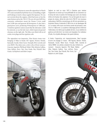 Taglioni went to Daytona to assess the opposition in March       Taglioni se rend en mars 1972 à Daytona pour évaluer
      1972 and concluded he had better focus on handling, weight       l’opposition et conclut qu’il est préférable de se concentrer sur
      and braking to stand a chance against the Japanese. He was       la tenue de route, le poids et le freinage pour avoir une chance
      not worried about the engines, which had more or less the        d’être à la hauteur des Japonais. Il ne se fait guère de souci à
      same bottom end as the 750 GT. The new 40-mm Dell’Orto           propos du moteur, dérivé de celui de la 750 GT. Les nouveaux
      concentric carburettors meant the Desmo V-twin could             carburateurs Dell’Orto concentriques de 40 mm permettent au
      turn 9,200 rpm and generate 88 horsepower. It also had a         bicylindre Desmo d’atteindre 9 200 tr/mn et de développer 88
      good power curve, producing 70 horsepower at 7,000 rpm.          ch. Le moteur offre aussi une bonne courbe de puissance, avec
      A total loss ignition system meant that the alternator could     70 ch à 7 000 tr/mn. Le système d’allumage permet d’éliminer
      be removed, as was the kick-start, which improved ground         l’alternateur, de même que la pédale de kick, ce qui améliore la
      clearance on the right side. The bikes were fitted with an oil   garde au sol côté droit. Les motos sont équipées d’un radiateur
      cooler, twin plugs and four ignition coils.                      d’huile, d’un double allumage et de quatre bobines.

      The opposition was impressive. Nine factory teams were           A Imola, l’opposition est impressionnante. Neuf équipes
      bringing 21 bikes to Imola: MV Agusta, Norton, Honda,            d’usine ont engagé 21 motos : MV Agusta, Norton, Honda,
      Kawasaki, Suzuki, Moto Guzzi, Triumph, BSA, Laverda and          Kawasaki, Suzuki, Moto Guzzi, Triumph, BSA, Laverda et
      even BMW. The riders were a who’s-who of front-runners:          même BMW. Les pilotes comptent les plus brillants du
      Giacomo Agostini, Phil Read, Walter Villa, Roberto Gallina,      moment : Giacomo Agostini, Phil Read, Walter
      Tony Jeffries, Percy Tait, Don Emde, Ray Pickrell, Ron           Villa, Roberto Gallina, Tony Jeffries, Percy
      Grant, Cal Rayborn and John Cooper.                              Tait, Don Emde, Ray Pickrell, Ron Grant, Cal
                                                                       Rayborn et John Cooper.




130
 