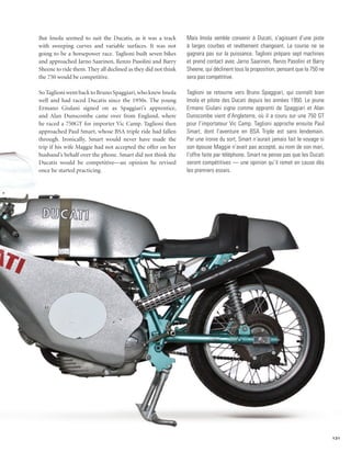 But Imola seemed to suit the Ducatis, as it was a track        Mais Imola semble convenir à Ducati, s’agissant d’une piste
with sweeping curves and variable surfaces. It was not         à larges courbes et revêtement changeant. La course ne se
going to be a horsepower race. Taglioni built seven bikes      gagnera pas sur la puissance. Taglioni prépare sept machines
and approached Jarno Saarinen, Renzo Pasolini and Barry        et prend contact avec Jarno Saarinen, Renzo Pasolini et Barry
Sheene to ride them. They all declined as they did not think   Sheene, qui déclinent tous la proposition, pensant que la 750 ne
the 750 would be competitive.                                  sera pas compétitive.

So Taglioni went back to Bruno Spaggiari, who knew Imola       Taglioni se retourne vers Bruno Spaggiari, qui connaît bien
well and had raced Ducatis since the 1950s. The young          Imola et pilote des Ducati depuis les années 1950. Le jeune
Ermano Giulani signed on as Spaggiari’s apprentice,            Ermano Giulani signe comme apprenti de Spaggiari et Alan
and Alan Dunscombe came over from England, where               Dunscombe vient d’Angleterre, où il a couru sur une 750 GT
he raced a 750GT for importer Vic Camp. Taglioni then          pour l’importateur Vic Camp. Taglioni approche ensuite Paul
approached Paul Smart, whose BSA triple ride had fallen        Smart, dont l’aventure en BSA Triple est sans lendemain.
through. Ironically, Smart would never have made the           Par une ironie du sort, Smart n’aurait jamais fait le voyage si
trip if his wife Maggie had not accepted the offer on her      son épouse Maggie n’avait pas accepté, au nom de son mari,
husband’s behalf over the phone. Smart did not think the       l’offre faite par téléphone. Smart ne pense pas que les Ducati
Ducatis would be competitive—an opinion he revised             seront compétitives — une opinion qu’il remet en cause dès
once he started practicing.                                    les premiers essais.




                                                                                                                                  131
 