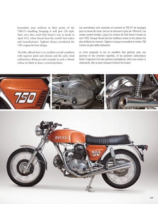 Journalists were uniform in their praise of the           Les journalistes sont unanimes et couvrent la 750 GT de louanges
750GT’s handling, bringing it well past 120 mph.          pour sa tenue de route, tout en la mesurant à plus de 190 km/h. Les
Sales were slow until Paul Smart’s win at Imola in        ventes restent timides, jusqu’à la victoire de Paul Smart à Imola en
April 1972, when Ducati beat the world’s best riders      avril 1972, lorsque Ducati bat les meilleurs motos et les pilotes les
and manufacturers. Taglioni always considered the         plus brillants du moment. Taglioni a toujours considéré le moteur 750
750’s engine his best design.                             comme sa plus belle réalisation.

The bike offered here is in excellent overall condition   Le moto proposée ici est en excellent état général, avec une
with superior paint and chrome and the early Amal         peinture et des chromes superbes, et les premiers carburateurs
carburettors. Being an early example in such a vibrant    Amal. S’agissant d’un des premiers exemplaires, dans une couleur si
colour, it’s likely to draw a crowd anywhere.             séduisante, elle ne peut manquer d’attirer les foules!




                                                                                                                                  135
 