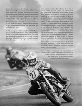 Due to Carlo’s mechanical ability and competence as a           Cette rencontre fortuite allait influencer à la fois le
rider, Gervasio asked Carlo if he would like to buy the         parcours scolaire de Carlo, puisqu’il s’est ensuite tourné
shop; however, the price was one-million lire—slightly          vers la mécanique, et sa carrière. Il courut après la moto
out of reach for the young man. He used all his money to        et put finalement discuter avec le propriétaire de cet engin
buy a train ticket to Germany where some of his friends         exceptionnel qui l’avait tant fasciné, assaillant ce dernier de
were working so that he could work to earn the additional       questions. Finalement, il se rendit chez le concessionnaire local,
money he needed to buy the shop. Carlo even asked his           M. Abbrugiati Gervasio, dans la ville voisine de Senigallia.
family to join him in Germany to work but was called back       Une fois sur place, Carlo demanda immédiatement du travail
to Italy for military service. Afterward, Carlo remained        à Gervasio. Le concessionnaire fut très impressionné par son
in Italy and finally purchased the shop that he had been        enthousiasme et embaucha Carlo. Après un certain temps, Carlo
working so hard to buy.                                         put faire l’achat d’une 125 Sport, qu’il paya en travaillant tous
                                                                les jours chez le concessionnaire en plus d’un second job pour
In 1971 Carlo purchased his orange Ducati 750S. The next        lequel il conduisait des tracteurs de nuit dans les champs. Entre
year he decided to try his hand at racing on the circuit, and   1965 et 1968, il travailla chez ce concessionnaire et commença
he rode to Vallelunga on his standard 750S in road trim to      à piloter sa moto en compagnie d’autres passionnés. Il ne fallut
race against the Works teams of Norton, Moto Guzzi and          pas longtemps avant que les talents de Carlo sur une moto
Laverda, as well as other competition-prepared bikes. Carlo     deviennent une évidence. Carlo aimait tellement conduire à
finished an impressive 9th Overall.                             grande vitesse sur route et participer à des compétitions contre
                                                                d’autres pilotes, que ces amis qui possédaient des machines
                                                                plus rapides demandèrent à Carlo de piloter leurs motos afin
                                                                qu’ils puissent gagner. A cette époque, la passion de Carlo pour
                                                                la course était déjà immuable.

                                                                Voyant les aptitudes mécaniques de Carlo et ses compétences
                                                                 en tant que pilote, Gervasio lui demanda s’il serait intéressé de
                                                                        racheter la boutique ; malheureusement le prix s’élevait
                                                                              à un million de lires, ce qui était légèrement au-
                                                                                    delà des moyens du jeune homme.
 