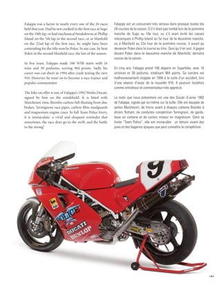 Falappa was a factor in nearly every one of the 26 races       Falappa est un concurrent très sérieux dans presque toutes les
held that year. Had he not crashed in the first race at Sugo   26 courses de la saison. S’il n’était pas tombé lors de la première
on the 10th lap, or had mechanical breakdowns at Phillip       manche de Sugo au 10e tour, ou s’il avait évité les casses
Island on the 5th lap in the second race, or at Manfeild       mécaniques à Phillip Island au 5e tour de la deuxième manche,
on the 22nd lap of the first race, he might have been          ou à Manfeild au 22e tour de la première course, il aurait pu
contending for the title won by Polen. In any case, he beat    devancer Polen dans la course au titre. Quoi qu’il en soit, il gagne
Polen in the second Manfield race, the last of the season.     devant Polen dans la deuxième manche de Manfeild, dernière
                                                               course de la saison.
In five years, Falappa made 106 WSB starts with 16
wins and 30 podiums, scoring 964 points. Sadly his             En cinq ans, Falappa prend 106 départs en Superbike, avec 16
career was cut short in 1994 after crash testing the new       victoires et 30 podiums, totalisant 964 points. Sa carrière est
916. However, he went on to become a race trainer and          malheureusement stoppée en 1994 à la suite d’un accident, lors
popular commentator.                                           d’une séance d’essai de la nouvelle 916. Il poursuit toutefois
                                                               comme entraîneur et commentateur très apprécié.
The bike on offer is one of Falappa’s 1992 Works Ducati,
signed by him on the windshield. It is fitted with             La moto que nous présentons est une des Ducati d’usine 1992
Marchesini rims, Brembo carbon full-floating front disc        de Falappa, signée par lui-même sur la bulle. Elle est équipée de
brakes, Termignoni race pipes, carbon fibre mudguards          jantes Marchesini, de freins avant à disques carbone Brembo à
and magnesium engine cases. In full Team Police livery,        étriers flottant, de conduites compétition Termignoni, de garde-
it is immaculate: a vivid and eloquent reminder that           boue en carbone et de carters moteur en magnésium. Dans sa
sometimes, the race does go to the swift, and the battle       livrée “Team Police”, elle est immaculée : un témoin vivant des
to the strong!                                                 joies et des bagarres épiques que peut connaître la compétition.




                                                                                                                                      141
 