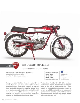 Lot    198                              1966 Ducati 50 Sport SL1
                                                  Frame / cadre #   DM48SL4/52342   Engine / Moteur #   DM/323995


          Specifications / Caractéristiques techniques                                                       Estimate / Estimation
          50 cc single cylinder two-stroke, four speeds.                                                     €2,500 – €3,500                          Documents
                                                                                                                                                      Bill of Sale
          Monocylindre 50 cm3, deux temps, quatre vitesses.                                                  £2,000 – £2,500
                                                                                                             $3,000 – $4,500                          See page 168 for VAT status explanation.
                                                                                                                                                      Voir page 168 pour information concernant
                                                                                                             Without Reserve / Sans Prix de Réserve   la TVA et les taxes d’importation.




          Amongst the last of the 50-cc Ducati Sports, the SL/1 is                              Parmi les ultimes Ducati Sport 50 cm3, la SL/1est sans doute
          possibly the most elegant of the variants. A tiny machine                             la version la plus élégante. Petite moto d’environ 45 kg, elle
          weighing only about 100 lbs, it was capable of 50 mph and                             atteint 80 km/h avant de bénéficier d’une boîte à quatre
          finally gained a four-speed gearbox. It also had twin fuel fillers                    vitesses. Elle possède aussi un réservoir à deux bouchons, un
          on the petrol tank, a year before the 350 Desmo Mark 3 would                          an avant que la 350 Desmo Mark 3 n’en soit équipée tandis
          have the same feature, and the exhaust was moved to the right-                        que l’échappement est déplacé du côte droit. Cet exemplaire,
          hand side. This example is an older restoration, handsomely                           anciennement restauré et peint en rouge et argent, possède
          painted in red and silver and with excellent chrome.                                  des chromes en excellent état.


144 Visit rmauctions.com to view all photos.
 