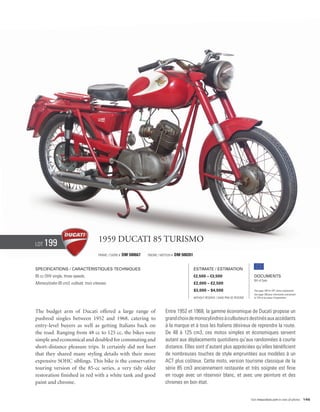 Lot   199                              1959 Ducati 85 Turismo
                                       Frame / cadre #   DM 500667   Engine / Moteur #   DM 500261


Specifications / Caractéristiques techniques                                                         Estimate / Estimation
85 cc OHV single, three speeds.                                                                      €2,500 – €3,500                            Documents
                                                                                                                                                Bill of Sale
Monocylindre 85 cm3, culbuté, trois vitesses.                                                        £2,000 – £2,500
                                                                                                     $3,000 – $4,500                            See page 168 for VAT status explanation.
                                                                                                                                                Voir page 168 pour information concernant
                                                                                                     Without Reserve / Sans Prix de Réserve     la TVA et les taxes d’importation.




The budget arm of Ducati offered a large range of                                Entre 1952 et 1968, la gamme économique de Ducati propose un
pushrod singles between 1952 and 1968, catering to                               grand choix de monocylindres à culbuteurs destinés aux accédants
entry-level buyers as well as getting Italians back on                           à la marque et à tous les Italiens désireux de reprendre la route.
the road. Ranging from 48 cc to 125 cc, the bikes were                           De 48 à 125 cm3, ces motos simples et économiques servent
simple and economical and doubled for commuting and                              autant aux déplacements quotidiens qu’aux randonnées à courte
short-distance pleasure trips. It certainly did not hurt                         distance. Elles sont d’autant plus appréciées qu’elles bénéficient
that they shared many styling details with their more                            de nombreuses touches de style empruntées aux modèles à un
expensive SOHC siblings. This bike is the conservative                           ACT plus coûteux. Cette moto, version tourisme classique de la
touring version of the 85-cc series, a very tidy older                           série 85 cm3 anciennement restaurée et très soignée est finie
restoration finished in red with a white tank and good                           en rouge avec un réservoir blanc, et avec une peinture et des
paint and chrome.                                                                chromes en bon état.


                                                                                                                                              Visit rmauctions.com to view all photos. 145
 