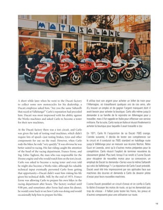 A short while later when he went to the Ducati factory          Il utilisa tout son argent pour acheter un billet de train pour
to collect some new motorcycles for his dealership, a           l’Allemagne, où travaillaient quelques uns de ces amis, afin
Ducati employee asked him, “Are you the same Saltarelli         d’y trouver un emploi et de gagner l’argent manquant dont il
that raced at Vallelunga?” Carlo’s reputation had preceded      avait besoin pour acheter la boutique. Carlo alla même jusqu’à
him. Ducati was most impressed with his ability against         demander à sa famille de le rejoindre en Allemagne pour y
the Works machines and asked Carlo to become a tester           travailler, mais il fut rappelé en Italie pour effectuer son service
for their new machines.                                         militaire. Par la suite, Carlo resta en Italie et réussit finalement à
                                                                acheter la boutique pour laquelle il avait travaillé si dur.
At the Ducati factory there was a test circuit, and Carlo
was given the task of testing road machines, which didn’t       En 1971, Carlo fit l’acquisition de sa Ducati 750S orange.
require lots of speed—just testing brakes, tyres and other      L’année suivante, il décida de tester ses compétences sur
components for use on the road. However, when Carlo             le circuit et il conduisit sa 750S standard en habillage route
rode the bikes, he rode “very quickly.” It was obvious he was   jusqu’à Vallelunga pour se mesurer aux écuries Norton, Moto
better suited to racing. His fast riding caught the attention   Guzzi et Laverda, ainsi qu’à d’autres motos préparées pour la
of the head of the racing department, Franco Ferne, and         compétition. Carlo réussit l’exploit de terminer neuvième du
Ing. Fabio Taglioni, the man who was responsible for the        classement global. Plus tard, lorsqu’il se rendit à l’usine Ducati
Desmo engine and who would watch him on the test circuit.       pour récupérer de nouvelles motos pour sa concession, un
Carlo was asked to become a racing tester and even told         employé de Ducati lui demanda « Seriez-vous le même Saltarelli
he might also become a Works rider, although his valuable       qui celui de Vallelunga ? » La réputation de Carlo l’avait précédé.
technical input eventually prevented Carlo from getting         Ducati avait été très impressionné par ses aptitudes face aux
that opportunity—Ducati didn’t want him risking his life        machines des écuries et demanda à Carlo de devenir pilote
given his technical skills. Still, by the end of 1973, Franco   d’essai pour leurs nouvelles machines.
Ferne was allowing Carlo to prepare his own bikes in the
racing department after hours. The factory worked until         L’usine Ducati possédait un circuit d’essai et on confia à Carlo
9.00 pm, and sometimes after Ferne had eaten his dinner,        la tâche d’essayer les motos de route, ce qui ne demandait pas
he would come back to see how Carlo was doing and would         trop de vitesse - il fallait juste tester les freins, les pneus et
occasionally help him to prepare his bike.                      d’autres composants pour une utilisation sur route.


                                                                                                                                         13
 