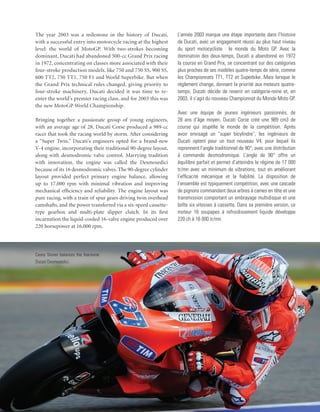 The year 2003 was a milestone in the history of Ducati,          L’année 2003 marque une étape importante dans l’histoire
with a successful entry into motorcycle racing at the highest    de Ducati, avec un engagement réussi au plus haut niveau
level: the world of MotoGP. With two-strokes becoming            du sport motocycliste : le monde du Moto GP. Avec la
dominant, Ducati had abandoned 500-cc Grand Prix racing          domination des deux-temps, Ducati a abandonné en 1972
in 1972, concentrating on classes more associated with their     la course en Grand Prix, se concentrant sur des catégories
four-stroke production models, like 750 and 750 SS, 900 SS,      plus proches de ses modèles quatre-temps de série, comme
600 TT2, 750 TT1, 750 F1 and World Superbike. But when           les Championnats TT1, TT2 et Superbike. Mais lorsque le
the Grand Prix technical rules changed, giving priority to       règlement change, donnant la priorité aux moteurs quatre-
four-stroke machinery, Ducati decided it was time to re-         temps, Ducati décide de revenir en catégorie-reine et, en
enter the world’s premier racing class, and for 2003 this was    2003, il s’agit du nouveau Championnat du Monde Moto GP.
the new MotoGP World Championship.
                                                                 Avec une équipe de jeunes ingénieurs passionnés, de
Bringing together a passionate group of young engineers,         28 ans d’âge moyen, Ducati Corse créé une 989 cm3 de
with an average age of 28, Ducati Corse produced a 989-cc        course qui stupéfie le monde de la compétition. Après
racer that took the racing world by storm. After considering     avoir envisagé un “super bicylindre”, les ingénieurs de
a “Super Twin,” Ducati’s engineers opted for a brand-new         Ducati optent pour un tout nouveau V4, pour lequel ils
V-4 engine, incorporating their traditional 90-degree layout,    reprennent l’angle traditionnel de 90°, avec une distribution
along with desmodromic valve control. Marrying tradition         à commande desmodromique. L’angle de 90° offre un
with innovation, the engine was called the Desmosedici           équilibre parfait et permet d’atteindre le régime de 17 000
because of its 16 desmodromic valves. The 90-degree cylinder     tr/mn avec un minimum de vibrations, tout en améliorant
layout provided perfect primary engine balance, allowing         l’efficacité mécanique et la fiabilité. La disposition de
up to 17,000 rpm with minimal vibration and improving            l’ensemble est typiquement compétition, avec une cascade
mechanical efficiency and reliability. The engine layout was     de pignons commandant deux arbres à cames en tête et une
pure racing, with a train of spur gears driving twin overhead    transmission comportant un embrayage multidisque et une
camshafts, and the power transferred via a six-speed cassette-   boîte six vitesses à cassette. Dans sa première version, ce
type gearbox and multi-plate slipper clutch. In its first        moteur 16 soupapes à refroidissement liquide développe
incarnation the liquid-cooled 16-valve engine produced over      220 ch à 16 000 tr/mn.
220 horsepower at 16,000 rpm.




Casey Stoner balances the fearsome
Ducati Desmosedici.
 