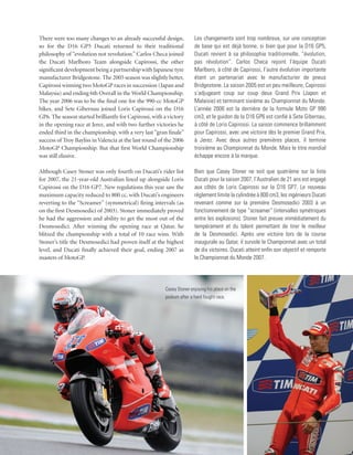 There were too many changes to an already successful design,           Les changements sont trop nombreux, sur une conception
so for the D16 GP5 Ducati returned to their traditional                de base qui est déjà bonne, si bien que pour la D16 GP5,
philosophy of “evolution not revolution.” Carlos Checa joined          Ducati revient à sa philosophie traditionnelle, “évolution,
the Ducati Marlboro Team alongside Capirossi, the other                pas révolution”. Carlos Checa rejoint l’équipe Ducati
significant development being a partnership with Japanese tyre         Marlboro, à côté de Capirossi, l’autre évolution importante
manufacturer Bridgestone. The 2005 season was slightly better,         étant un partenariat avec le manufacturier de pneus
Capirossi winning two MotoGP races in succession (Japan and            Bridgestone. La saison 2005 est un peu meilleure, Capirossi
Malaysia) and ending 6th Overall in the World Championship.            s’adjugeant coup sur coup deux Grand Prix (Japon et
The year 2006 was to be the final one for the 990-cc MotoGP            Malaisie) et terminant sixième au Championnat du Monde.
bikes, and Sete Gibernau joined Loris Capirossi on the D16             L’année 2006 est la dernière de la formule Moto GP 990
GP6. The season started brilliantly for Capirossi, with a victory      cm3, et le guidon de la D16 GP6 est confié à Sete Gibernau,
in the opening race at Jerez, and with two further victories he        à côté de Loris Capirossi. La saison commence brillamment
ended third in the championship, with a very last “gran finale”        pour Capirossi, avec une victoire dès le premier Grand Prix,
success of Troy Bayliss in Valencia at the last round of the 2006      à Jerez. Avec deux autres premières places, il termine
MotoGP Championship. But that first World Championship                 troisième au Championnat du Monde. Mais le titre mondial
was still elusive.                                                     échappe encore à la marque.

Although Casey Stoner was only fourth on Ducati’s rider list           Bien que Casey Stoner ne soit que quatrième sur la liste
for 2007, the 21-year-old Australian lined up alongside Loris          Ducati pour la saison 2007, l’Australien de 21 ans est engagé
Capirossi on the D16 GP7. New regulations this year saw the            aux côtés de Loris Capirossi sur la D16 GP7. Le nouveau
maximum capacity reduced to 800 cc, with Ducati’s engineers            règlement limite la cylindrée à 800 cm3, les ingénieurs Ducati
reverting to the “Screamer” (symmetrical) firing intervals (as         revenant comme sur la première Desmosedici 2003 à un
on the first Desmosedici of 2003). Stoner immediately proved           fonctionnement de type “screamer” (intervalles symétriques
he had the aggression and ability to get the most out of the           entre les explosions). Stoner fait preuve immédiatement du
Desmosedici. After winning the opening race at Qatar, he               tempérament et du talent permettant de tirer le meilleur
blitzed the championship with a total of 10 race wins. With            de la Desmosedici. Après une victoire lors de la course
Stoner’s title the Desmosedici had proven itself at the highest        inaugurale au Qatar, il survole le Championnat avec un total
level, and Ducati finally achieved their goal, ending 2007 as          de dix victoires. Ducati atteint enfin son objectif et remporte
masters of MotoGP.                                                     le Championnat du Monde 2007.




                                                        Casey Stoner enjoying his place on the
                                                        podium after a hard fought race.
 