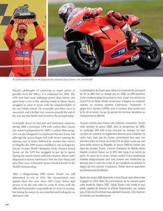 Yet another podium finish for the young and very successful Casey Stoner in the 2010 MotoGP.



      Ducati’s philosophy of extracting as much power as                           La philosophie de Ducati pour obtenir le maximum de puissance
      possible from the 800-cc V-4 continued for 2008. The                         du V4 de 800 cm3 ne change pas en 2008. La GP8 bénéficie
      GP8 now had more midrange power than before, but                             d’une meilleure plage de puissance mais, à part une victoire au
      apart from a win at the opening round at Qatar, Stoner                       Grand Prix du Qatar, Stoner se bat pour s’adapter au caractère
      struggled to come to terms with the unpredictability of                      imprévu du nouveau système d’admission. Finalement, il
      the new intake system. He eventually won three races in                      gagne trois courses d’affilée, puis à nouveau deux autres vers
      succession, and a further two victories towards the end of                   la fin de la saison, ce qui lui permet de terminer deuxième au
      the year saw him finish 2nd Overall in the championship.                     Championnat du Monde.

      Constantly driven to find new and innovative solutions,                      Toujours motivé pour trouver des solutions innovantes, Ducati
      during 2008 a prototype GP9 with carbon-fibre chassis                        teste pendant la saison 2008, dans la perspective de 2009,
      was tested in preparation for 2009. A carbon-fibre swing-                    un prototype GP9 doté d’une structure en carbone. Un bras
      arm was also designed to complement the new frame, but                       oscillant en carbone est également dessiné pour compléter le
      although the season began well with Stoner winning the                       cadre mais, bien que les choses commencent bien avec une
      opening race at Qatar, followed by another fine victory                      première place de Stoner au Grand Prix du Qatar, suivie par une
      at Mugello, the 2009 season unfolded as one to forget for                    autre belle victoire au Mugello, la saison 2009 ne restera pas
      Ducati. Former World Champion Nicky Hayden joined                            dans les annales Ducati. L’ancien Champion du Monde Nicky
      Stoner on the GP9 but struggled to get up to speed.                          Hayden a rejoint Stoner sur la GP9 mais tarde à se mettre au
      During the season Stoner suffered a mystery illness (later                   point. Au cours de la saison, Stoner souffre d’une mystérieuse
      diagnosed as lactose intolerance) that saw him slump and                     maladie (diagnostiquée plus tard comme une intolérance au
      miss three races. Ultimately Stoner finished fourth in the                   lactose) dont il subit les crises et qui l’empêche de prendre le
      World Championship.                                                          départ de trois courses. Finalement, Stoner termine quatrième
                                                                                   au Championnat du Monde.
      After a disappointing 2009 season Ducati was still
      determined to win in 2010. But circumstances were                            Après une saison 2009 décevante, l’usine Ducati reste déterminée
      against them this year. Since 2007 Casey Stoner had                          à gagner en 2010. Mais les circonstances ne lui sourient guère
      proven to be the only rider to come to terms with the                        cette année-là. Depuis 2007, Casey Stoner s’est révélé le seul
      difficult Desmosedici, responsible for 23 of its 24 victories,               pilote capable de dominer la difficile Desmosedici, qui compte
      but during the season he was unsettled and looking for an                    pour 23 de ses 24 victoires mais, pendant la saison, il est incertain
      alternative ride.                                                            et cherche une nouvelle écurie.


152
 