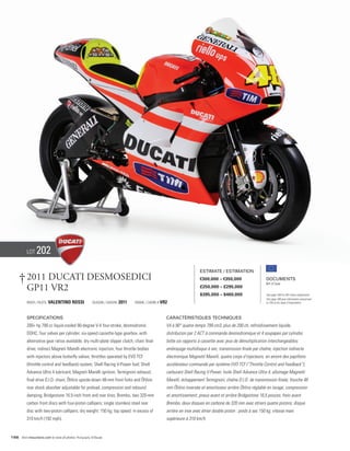 Lot    202
                                                                                                                         Estimate / Estimation

      † 2011 Ducati Desmosedici                                                                                          €300,000 – €350,000                    Documents
                                                                                                                                                                Bill of Sale
        GP11 VR2                                                                                                         £250,000 – £295,000
                                                                                                                         $395,000 – $460,000                    See page 168 for VAT status explanation.
                                                                                                                                                                Voir page 168 pour information concernant
           Rider / Pilote   Valentino Rossi               Season / Saison   2011   FRAME / CADRE # VR2                                                          la TVA et les taxes d’importation.




           Specifications                                                                            Caractéristiques techniques
           200+ hp 799 cc liquid-cooled 90-degree V-4 four-stroke, desmodromic                       V4 à 90° quatre-temps 799 cm3, plus de 200 ch, refroidissement liquide,
           DOHC, four valves per cylinder; six-speed cassette-type gearbox, with                     distribution par 2 ACT à commande desmodromique et 4 soupapes par cylindre;
           alternative gear ratios available; dry multi-plate slipper clutch, chain final            boîte six rapports à cassette avec jeux de démultiplication interchangeables;
           drive; indirect Magneti Marelli electronic injection, four throttle bodies                embrayage multidisque à sec; transmission finale par chaîne; injection indirecte
           with injectors above butterfly valves; throttles operated by EVO TCF                      électronique Magnetti Marelli, quatre corps d’injecteurs, en amont des papillons:
           (throttle control and feedback) system; Shell Racing V-Power fuel; Shell                  accélérateur commandé par système EVO TCF (“Throttle Control and Feedback”);
           Advance Ultra 4 lubricant; Magneti Marelli ignition; Termignoni exhaust;                  carburant Shell Racing V-Power; huile Shell Advance Ultra 4; allumage Magnetti
           final drive D.I.D. chain; Öhlins upside-down 48-mm front forks and Öhlins                 Marelli; échappement Termignoni; chaîne D.I.D. de transmission finale; fourche 48
           rear shock absorber adjustable for preload, compression and rebound                       mm Öhlins inversée et amortisseur arrière Öhlins réglable en tarage, compression
           damping; Bridgestone 16.5-inch front and rear tires; Brembo, two 320-mm                   et amortissement; pneus avant et arrière Bridgestone 16,5 pouces; frein avant
           carbon front discs with four-piston callipers; single stainless steel rear                Brembo, deux disques en carbone de 320 mm avec étriers quatre pistons; disque
           disc with two-piston callipers; dry weight: 150 kg; top speed: in excess of               arrière en inox avec étrier double piston : poids à sec 150 kg; vitesse maxi
           310 km/h (192 mph).                                                                       supérieure à 310 km/h.


156 Visit rmauctions.com to view all photos. Photography: © Ducati
 