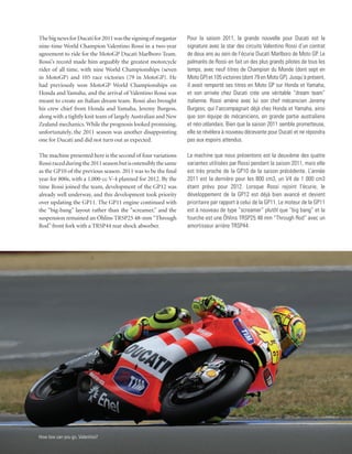The big news for Ducati for 2011 was the signing of megastar    Pour la saison 2011, la grande nouvelle pour Ducati est la
nine-time World Champion Valentino Rossi in a two-year          signature avec la star des circuits Valentino Rossi d’un contrat
agreement to ride for the MotoGP Ducati Marlboro Team.          de deux ans au sein de l’écurie Ducati Marlboro de Moto GP. Le
Rossi’s record made him arguably the greatest motorcycle        palmarès de Rossi en fait un des plus grands pilotes de tous les
rider of all time, with nine World Championships (seven         temps, avec neuf titres de Champion du Monde (dont sept en
in MotoGP) and 105 race victories (79 in MotoGP). He            Moto GP) et 105 victoires (dont 79 en Moto GP). Jusqu’à présent,
had previously won MotoGP World Championships on                il avait remporté ses titres en Moto GP sur Honda et Yamaha,
Honda and Yamaha, and the arrival of Valentino Rossi was        et son arrivée chez Ducati crée une véritable “dream team”
meant to create an Italian dream team. Rossi also brought       italienne. Rossi amène avec lui son chef mécanicien Jeremy
his crew chief from Honda and Yamaha, Jeremy Burgess,           Burgess, qui l’accompagnait déjà chez Honda et Yamaha, ainsi
along with a tightly knit team of largely Australian and New    que son équipe de mécaniciens, en grande partie australiens
Zealand mechanics. While the prognosis looked promising,        et néo-zélandais. Bien que la saison 2011 semble prometteuse,
unfortunately, the 2011 season was another disappointing        elle se révèlera à nouveau décevante pour Ducati et ne répondra
one for Ducati and did not turn out as expected.                pas aux espoirs attendus.

The machine presented here is the second of four variations     La machine que nous présentons est la deuxième des quatre
Rossi raced during the 2011 season but is ostensibly the same   variantes utilisées par Rossi pendant la saison 2011, mais elle
as the GP10 of the previous season. 2011 was to be the final    est très proche de la GP10 de la saison précédente. L’année
year for 800s, with a 1,000-cc V-4 planned for 2012. By the     2011 est la dernière pour les 800 cm3, un V4 de 1 000 cm3
time Rossi joined the team, development of the GP12 was         étant prévu pour 2012. Lorsque Rossi rejoint l’écurie, le
already well underway, and this development took priority       développement de la GP12 est déjà bien avancé et devient
over updating the GP11. The GP11 engine continued with          prioritaire par rapport à celui de la GP11. Le moteur de la GP11
the “big-bang” layout rather than the “screamer,” and the       est à nouveau de type “screamer” plutôt que “big bang” et la
suspension remained an Öhlins TRSP25 48-mm “Through             fourche est une Öhlins TRSP25 48 mm “Through Rod” avec un
Rod” front fork with a TRSP44 rear shock absorber.              amortisseur arrière TRSP44.




How low can you go, Valentino?
 