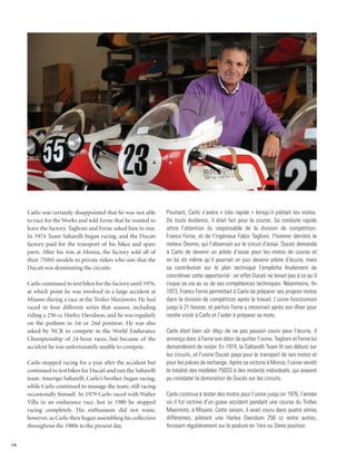 Carlo was certainly disappointed that he was not able       Pourtant, Carlo s’avéra « très rapide » lorsqu’il pilotait les motos.
     to race for the Works and told Ferne that he wanted to      De toute évidence, il était fait pour la course. Sa conduite rapide
     leave the factory. Taglioni and Ferne asked him to stay.    attira l’attention du responsable de la division de compétition,
     In 1974 Team Saltarelli began racing, and the Ducati        Franco Ferne, et de l’ingénieur Fabio Taglioni, l’homme derrière le
     factory paid for the transport of his bikes and spare       moteur Desmo, qui l’observait sur le circuit d’essai. Ducati demanda
     parts. After his win at Monza, the factory sold all of      à Carlo de devenir un pilote d’essai pour les motos de course et
     their 750SS models to private riders who saw that the       on lui dit même qu’il pourrait un jour devenir pilote d’écurie, mais
     Ducati was dominating the circuits.                         sa contribution sur le plan technique l’empêcha finalement de
                                                                 concrétiser cette opportunité - en effet Ducati ne tenait pas à ce qu’il
     Carlo continued to test bikes for the factory until 1976,   risque sa vie au vu de ses compétences techniques. Néanmoins, fin
     at which point he was involved in a large accident at       1973, Franco Ferne permettait à Carlo de préparer ses propres motos
     Misano during a race at the Trofeo Maximoto. He had         dans la division de compétition après le travail. L’usine fonctionnait
     raced in four different series that season, including       jusqu’à 21 heures, et parfois Ferne y retournait après son dîner pour
     riding a 250-cc Harley Davidson, and he was regularly       rendre visite à Carlo et l’aider à préparer sa moto.
     on the podium in 1st or 2nd position. He was also
     asked by NCR to compete in the World Endurance              Carlo était bien sûr déçu de ne pas pouvoir courir pour l’écurie, il
     Championship of 24-hour races, but because of the           annonça donc à Ferne son désir de quitter l’usine. Taglioni et Ferne lui
     accident he was unfortunately unable to compete.            demandèrent de rester. En 1974, la Saltarelli Team fit ses débuts sur
                                                                 les circuits, et l’usine Ducati paya pour le transport de ses motos et
     Carlo stopped racing for a year after the accident but      pour les pièces de rechange. Après sa victoire à Monza, l’usine vendit
     continued to test bikes for Ducati and run the Saltarelli   la totalité des modèles 750SS à des motards individuels, qui avaient
     team. Amerigo Saltarelli, Carlo’s brother, began racing,    pu constater la domination de Ducati sur les circuits.
     while Carlo continued to manage the team, still racing
     occasionally himself. In 1979 Carlo raced with Walter       Carlo continua à tester des motos pour l’usine jusqu’en 1976, l’année
     Villa in an endurance race, but in 1980 he stopped          où il fut victime d’un grave accident pendant une course du Trofeo
     racing completely. His enthusiasm did not wane,             Maximoto, à Misano. Cette saison, il avait couru dans quatre séries
     however, as Carlo then began assembling his collection      différentes, pilotant une Harley Davidson 250 cc entre autres,
     throughout the 1980s to the present day.                    finissant régulièrement sur le podium en 1ère ou 2ème position.


14
 