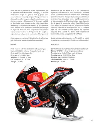 Please note that to purchase lot 202 the Purchaser must sign           Veuillez noter que pour acheter le lot n° 202, l’Acheteur doit
an Agreement with Ducati Motor Holding S.p.A. in which                 signer un Accord avec Ducati Motor Holding S.p.A. au terme
the Purchaser accepts and agrees to abide by specific terms            duquel l’Acheteur accepte et se conforme à des conditions de
and conditions of ownership. A copy of this Agreement can be           propriété particulières. Une copie de cet accord peut être obtenue
obtained by emailing a request to legal@rmauctions.com, and            en envoyant une demande par email à legal@rmauctions.com,
RM representatives will have copies of the Agreement available         et les responsables de RM en tiendront une copie disponible
for distribution at the Monaco Auction. Also, Ducati Motor             lors de la vente de Monaco. Par ailleurs, Ducati Motor Holding
Holding S.p.A. has provided a summary of the Agreement,                S.p.A. a fourni un résumé de cet Accord, qui est rappelé dans les
which is printed in the conditions of business in this catalogue       Conditions Générales de vente reproduites dans ce catalogue
on page 170. Purchasers must satisfy themselves as to the              page 170. Les Acheteurs doivent respecter les exigences
requirements as outlined in the Agreement. RM accepts no               indiquées dans l’Accord. RM décline toute responsabilité
responsibility as to the contents or operation of the Agreement.       concernant le contenu ou l’application de cet Accord.

Please note this lot is subject to VAT (at 20%) on the full purchase   Veuillez noter que ce lot est soumis à une TVA de 20 % sur le total
price (both on the hammer price and the commission).                   du prix d’achat (comprenant le prix d’adjudication et la commission).

History                                                                Historique

Built: From 6/12/2010 to 10/12/2010 in Borgo Panigale                  Construction: du 06/12/2010 au 10/12/2010 à Borgo Panigale
Started: 13/12/2010 in Borgo Panigale for bench test                   Débuts: 13/12/2010 à Borgo Panigale au banc d’essai
First run: 1/2/2011 in Sepang Test                                     Première sortie: 01/02/2011 aux essais de Sepang
First race: 20/3/2011 in Qatar                                         Première course: 20/03/2011 au Qatar
3rd place: 15/5/2011 at Le Mans                                        Troisième place: 15/05/2011 au Mans
Last race: 12/06/2011 in Assen                                         Dernière course: 12/06/2011 à Assen
Mileage: 2,342 km                                                      Kilométrage: 2 342 km




                                                                                                                                               161
 