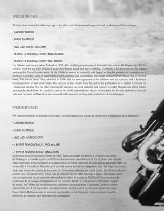 Special Thanks
RM Auctions thanks the following experts for their contributions to the research and production of this catalogue.

• Gabriele Moroni

• Carlo Saltarelli

• Livio Lodi (Ducati Museum)

• Respected Ducati authority Mick Walker

• Respected Ducati authority Ian Falloon
Ian Falloon was born in New Zealand in 1952. After studying engineering at Victoria University in Wellington, in 1976 he
went to work for the New Zealand Ducati distributors Baker and later Eurobike. This led to a life-long passion for Italian
motorcycles, Ducati in particular. In the 1980s he moved to Australia and began writing for motorcycle magazines as a
freelance journalist. Years of accumulation of documents and information on Ducati motorcycles eventually led to his first
book, The Ducati Story. First published in 1996, this has now appeared in five editions and six reprints, and it has been
translated into German and Italian. The success of The Ducati Story has led to the publication of a further 15 books on
Ducati and another five on other motorcycle marques. An avid collector and restorer of older Ducatis and other Italian
motorcycles, Ian Falloon is considered one of the world authorities on Ducati motorcycles. He lives in Melbourne with his
wife and two sons and has been instrumental in the research, writing and production of this catalogue.




Remerciements
RM Auctions remercie les experts suivants pour leur participation aux travaux de recherche et d’élaboration de ce catalogue :

• Gabriele Moroni

• Carlo Saltarelli

• Livio Lodi (Musée Ducati)

• L’ expert rennomé Ducati Mick Walker

• L’ expert rennomé Ducati Ian Falloon
Ian Falloon est né en Nouvelle-Zélande en 1952. Après des études d’ingénieur à la Victoria University
de Wellington, il travaille à partir de 1976 chez les revendeurs néo-zélandais de Ducati, Baker puis Eurobike.
Cette expérience donne naissance à sa passion pour les motos italiennes et les Ducati en particulier. Dans les
années 80, il s’installe en Australie où il travaille comme journaliste indépendant pour des magazines motos.
Après des années de collecte de documents et d’information relatives aux motos Ducati; Ian Falloon publie son
premier livre The Ducati Story. Publié pour la première fois en 1996, l’ouvrage a depuis été ré-édité quatre
fois, ré-imprimé six fois et traduit en Allemand et en Italien. Le succès de The Ducati Story a conduit à la
publication de 15 ouvrages supplémentaires sur les motos Ducati, et cinq autres sur différentes marques
de motos. Ian Falloon est un collectionneur acharné et un restaurateur d’anciennes Ducatis et autres
motos italiennes. Il est aujourd’hui considéré comme l’un des experts mondiaux en matière de motos
Ducati. Il vit à Melbourne avec sa femme et ses deux fils et a été d’une aide précieuse pour le travail de
recherche, de rédaction et d’élaboration de ce catalogue.
 