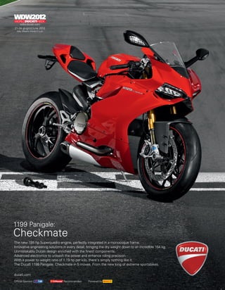1199 Panigale:
Checkmate
The new 195 hp Superquadro engine, perfectly integrated in a monocoque frame.
Innovative engineering solutions in every detail, bringing the dry weight down to an incredible 164 kg.
Unmistakably Ducati design enriched with the finest components.
Advanced electronics to unleash the power and enhance riding precision.
With a power to weight ratio of 1.19 hp per kilo, there’s simply nothing like it.
The Ducati 1199 Panigale. Checkmate in 5 moves. From the new king of extreme sportsbikes.

ducati.com
Official Sponsor                 Recommended      Powered by
 