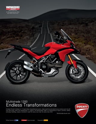 Multistrada 1200
Endless Transformations
A dream Ducati: 4 bikes in 1. A sport bike, long-distance tourer, urban machine and adventurous enduro are now all
one click away. With the Testastretta 11° engine, the Multistrada 1200 is a masterpiece of sport, comfort, safety
and easy handling, ready to transform itself for every new ride, for every new thrill.
                                                                                           Multistrada.ducati.com




Official Sponsor                     Recommended        Powered by
 