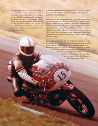 Playing an important role in both the history of        NCR lui avait également demandé de participer aux courses de 24 heures
Ducati and the history of motorcycle racing in          du Championnat du monde d’endurance, mais à cause de cet accident il a
Italy, Carlo assembled a collection over the past       malheureusement dû abandonner.
30 years that clearly reflects this life-long passion
and spans the history of the Ducati marque.             Carlo arrêta la course pendant un an suite à son accident mais continua
This is an enticing opportunity for enthusiasts,        à tester des motos pour Ducati et à gérer la Team Saltarelli. Amerigo
and RM Auctions is delighted and honoured to            Saltarelli, le frère de Carlo, commença à participer à des compétitions,
present The Saltarelli Collection, unquestionably       pendant que Carlo continuait à gérer l’équipe, participant lui aussi à des
one of the world’s most important collections of        courses de manière occasionnelle. En 1979, Carlo participa à une course
Ducati motorcycles.                                     d’endurance avec Walter Villa, mais il arrêta définitivement la course en
                                                        1980. Pourtant, cela ne signifie pas que son enthousiasme disparut, Carlo
                                                        commença en effet à assembler sa collection à partir des années 1980, et
                                                        ce jusqu’à nos jours.

                                                        Carlo a joué un rôle majeur à la fois dans l’histoire de Ducati et dans
                                                        l’histoire de la compétition moto en Italie. La collection qu’il a assemblé
                                                        au cours des 30 dernières années reflète clairement la passion qui l’a
                                                        animé durant toute sa vie et retrace l’histoire de la marque Ducati. Il s’agit
                                                                 d’une opportunité à ne pas manquer pour les passionnés, et c’est
                                                                          un plaisir et un honneur pour RM Auctions de présenter
                                                                                  la Collection Saltarelli, qui est sans aucun doute
                                                                                        une des collections de motos Ducati les
                                                                                              plus importantes au monde.
 