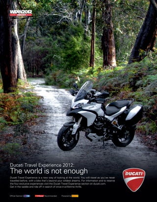 Ducati Travel Experience 2012:
The world is not enough
Ducati Travel Experience is a new way of looking at the world. You will travel as you’ve never
travelled before, with a bike that’s beyond your wildest dreams. For information and to reserve
the four exclusive experiences visit the Ducati Travel Experience section on ducati.com.
Get in the saddle and ride off in search of once-in-a-lifetime thrills.


Official Sponsor               Recommended    Powered by
 