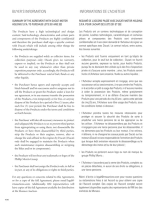 Buyer’s Information                                                 INFORMATIONS DE L’ACHETEUR

      Summary of the Agreement with Ducati Motor                          Resumé de l’Accord passé avec Ducati Motor Holding
      Holding S.p.A. to Purchase Lots 201 and 202                         S.p.A. pour l’achat des lots 201 et 202

      The Products have a high technological and design                   Les Produits ont un contenu technologique et de conception
      content. Said technology, characteristics and certain parts         de pointe. Lesdites technologies, caractéristiques et certaines
      and components of the Products are highly confidential              pièces et composantes des Produits sont strictement
      and therefore the purchaser shall sign a specific contract          confidentielles et il sera donc demandé à l’Acheteur de signer un
      with Ducati which will include among other things the               contrat spécifique avec Ducati. Le contrat inclura, entre autres,
      following undertakings:                                             les clauses suivantes :

      •	 the Products are supplied solely as collector items, for         •	 les Produits sont fournis uniquement en tant qu’objets de
         collection purposes only; Ducati gives no warranty,                 collection, pour le seul but de collection ; Ducati ne fournit
         express or implied, on the Products as they shall not               aucune garantie, expresse ou tacite, pour lesdits Produits,
         be used in any way whatsoever other than private                    puisqu’ils ne devraient être utilisés qu’à des fins d’exposition
         exposition purposes only; accordingly, the Products will            privée et d’aucune autre manière ; ainsi, les Produits seront
         be delivered to the Purchaser void of fuel, fluids or any           livrés à l’Acheteur sans essence, fluide ou autres liquides ;
         other liquids;
                                                                          •	 l’Acheteur accepte expressement et s’engage, ainsi que ses
      •	 the Purchaser hence agrees and expressly accepts and                successeurs et/ou cessionnaires, à ne pas vendre les Produits,
         binds himself and his successors and/or assignees not to            ni à accorder un prêt à usage des Produits, ni d’aucune manière
         sell the Products or grant the Products under a loan for            à céder la possession des Produits, même gratuitement
         use agreement, or in any manner transfer the possession             ou temporairement, ni à se défaire d’aucune manière des
         of the Products, even temporarily or for free, or anyway            Produits pour une période de cinq (5) ans ; après cette période
         dispose of the Products for a period of five (5) years; after       de cinq (5) ans, l’Acheteur aura libre usage des Produits, sous
         such five (5) year period, the Purchaser shall be free to           les conditions listées ci-dessous :
         dispose of the Products under the terms and conditions
         set forth herein;                                                •	 l’Acheteur prendra toutes les mesures nécessaires pour
                                                                             protéger et assurer la sécurité des Produits de sorte à
      •	 the Purchaser will take all necessary measures to protect           empêcher une tierce personne de se les approprier ou de
         and safeguard the Products so as to prevent third parties           les utiliser ; l’Acheteur ne désassemblera pas les Produits et
         from appropriating or using them; not disassemble the               n’engagera pas une tierce personne pour les désassembler, il
         Products or have them disassembled by third parties,                ne démontera pas les Produits ou leur moteur, il ne retirera,
         strip the Products or their engines, remove, alter or               n’altèrera, ni ne changera les sceaux posés par Ducati sur les
         change the seals affixed to the engines by Ducati (Ducati           moteurs (Ducati ne sera responsable de l’entretien des Produits
         only shall be engaged to maintain the Products when                 que lorsque ledit entretien nécessite le désassemblage ou le
         such maintenance requires disassembling or stripping                démontage des motos et/ou de leur pièces) ;
         the Bikes and/or its components);
                                                                          •	 les Produits ne porteront aucun logo ou nom de marque du
      •	 the Products will not bear any trademarks or logos of the           groupe Phillip Morris ;
         Phillip Morris Group;
                                                                          •	 l’Acheteur n’accordera pas la vente des Produits, complets ou
      •	 the Purchaser shall not assign the Products sale, in full or        en pièces détachées, ni aucun de ses droits ou obligations, à
         in part, or any of its obligations or rights to third parties.      une tierce personne.

      For any questions or concerns related to this Agreement,            Merci d’écrire à legal@rmauctions.com pour toutes questions
      or for a copy of the full Agreement, please email legal@            ou réclamations liées à cet Accord ou pour obtenir une copie
      rmauctions.com. Additionally, RM representatives will               de l’Accord complet. Des copies de l’Accord complet seront
      have copies of the full Agreement available for distribution        également disponibles auprès des représentants de RM lors des
      at the Monaco Auction.                                              enchères de Monaco.


170
 