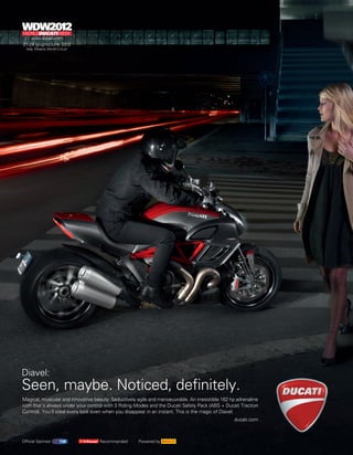 Diavel:
Seen, maybe. Noticed, definitely.
Magical, muscular and innovative beauty. Seductively agile and manoeuvrable. An irresistible 162 hp adrenaline
rush that’s always under your control with 3 Riding Modes and the Ducati Safety Pack (ABS + Ducati Traction
Control). You’ll steal every look even when you disappear in an instant. This is the magic of Diavel.
                                                                                                  ducati.com



Official Sponsor                    Recommended       Powered by
 