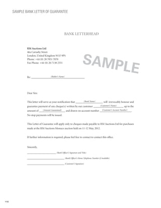 SAMPLE BANK LETTER OF GUARANTEE




                                                   BANK LETTERHEAD


              RM Auctions Ltd




                                                                     SAMP
              46a Carnaby Street
              London, United Kingdom W1F 9PS




                                                                                                        LE
              Phone: +44 (0) 20 7851 7070
              Fax Phone: +44 (0) 20 7138 2551



                                (Bidder’s Name)
              Re: _______________________________________




              Dear Sirs:

                                                                     (Bank Name)
              This letter will serve as your notification that ____________________ will irrevocably honour and
                                                                              (Customer’s Name)
              guarantee payment of any cheque(s) written by our customer ______________________ up to the
                           (Amount Guaranteed)                            (Customer’s Account Number)
              amount of ___________________ and drawn on account number _______________________.
              No stop payments will be issued.


              This Letter of Guarantee will apply only to cheques made payable to RM Auctions Ltd for purchases
              made at the RM Auctions Monaco auction held on 11-12 May, 2012.


              If further information is required, please feel free to contact to contact this office.


              Sincerely,

              _____________________ (Bank Officer’s Signature and Title)

              ___________________________ (Bank Officer’s Home Telephone Number if Available)

              ___________________________ (Customer’s Signature)




172
 