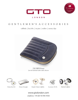 G E N T L E M E N’S A C C E S S O R I E S
                     cufflinks | key fobs | tie pins | wallets | money clips




                                              250 SWB Notte
                                     from the handmade leather wallet collection




Volante Key Fob   Denaro Fermaglio          Bespoke Volante Cufflinks         Accensione Tie Pin   Bluebird Cufflinks



                                     www.gtolondon.com
                                 telephone +44 (0)118 940 4430
 
