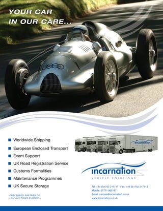 YOUR CAR
IN OUR CARE...




   Worldwide Shipping

   European Enclosed Transport
   Event Support
   UK Road Registration Service
   Customs Formalities
   Maintenance Programmes
   UK Secure Storage              Tel: +44 (0)1702 217711 Fax: +44 (0)1702 217113
                                  Mobile: 07771 965187
 PR E F ERR ED PARTNER O F        Email: carcare@incarnation.co.uk
– RM AUCTI ONS EUROPE –           www.incarnation.co.uk
 