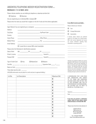 ABSENTEE/TELEPHONE BIDDER REGISTRATION FORM                                            MC12


      Monaco • 11-12 May, 2012

      Please indicate whether you are bidding by telephone or absentee (written) bid:
      	o Telephone              o Absentee
      Are you registering as an individual o or company o?
      Please enter the name you would like to appear on the bill of sale and title (where applicable):
                                                                                                         In an effort to serve you better...
      _______________________________________________________________________________________
                                                                                                         Please indicate your interests:
      Agent Name (if you are registering as a company): __________________________________________
                                                                                                         o      Cars
      Address 	            ________________________________________________________________
                                                                                                         o      Vintage Motorcycles
      City/State 	         ______________________________ Zip/Postal Code ______________________
                                                                                                         o      Automobilia
      Country 	            ________________________________________________________________
                                                                                                         If desired, please indicate your preferred
      Home Phone	          ______________________________ Office Phone _________________________         classics (ie. by marque, era or genre) below.
                                                                                                         RM’s client service department will ensure
      Mobile Phone 	       ______________________________ Fax _______________________________            you receive notification regarding these
      Email Address	       ________________________________________________________________              automobiles in upcoming auctions.

                                                                                                         _________________________________
      	                    o I would like to receive RM’s email newsletter
                                                                                                         _________________________________
      Please enter the following for identification purposes:
                                                                                                         _________________________________
      Date of Birth	       (M)____________ (D)______________(Y) ____________                             _________________________________
      Driver’s License	    __________________________________ Issued In_______________________           _________________________________
                                                                                                         _________________________________
      Passport ID# 	       __________________________________ Issued In_______________________

                                                                                                         Absentee and telephone bidding are services
      Type of Credit Card	        o Visa	           o MasterCard	            o Maestro                   provided by RM Auctions for your benefit and
                                                                                                         RM Auctions cannot be held responsible for
      Card No. __ __ __ __ __ __ __ __ __ __ __ __ __ __ __ __ Expiration Date _____ / _____             errors or omissions with respect to the bidding
                                                                                                         process. By submitting these bids, you have
      Name on Card __________________________________________________________                            entered into a binding contract to purchase
                                                                                                         each lot if your bid is successful. If your bid is
      Three-digit security code: __ __ __                                                                successful, you are to pay the purchase price,
                                                                                                         including the buyer’s premium and sales tax.
      (A €2,000 authorisation may be placed on credit card prior to approved bidding.)


       Lot No.            Lot Description                                                  Maximum Bid   I ACKNOWLEDGE THAT I HAVE READ
                                                                                                         AND UNDERSTOOD AND AGREED
                                                                                           €             TO THE TERMS AND CONDITIONS
                                                                                                         OUTLINED ABOVE AND ON PAGE TWO
                                                                                           €             OF THIS DOCUMENT AND THAT BY
                                                                                                         PARTICIPATING IN TELEPHONE BIDDING,
                                                                                           €             RM AUCTIONS HAS THE RIGHT TO
                                                                                           €             RECORD ALL TELEPHONE CALLS.

                                                                                           €
                                                                                                         Signature_______________________
                                                                                           €             Date__________________________
                                                                                           €
                                                                                           €             If you have not received a confirmation
                                                                                                         number within 24 hours please contact
                                                                                           €             Catherine Bunch at +44 (0) 20 7851 7070.


                                                                                           €             Please return this form to the attention of
                                                                                           €                            Catherine Bunch
                                                                                           €                            RM Auctions Ltd
                                                                                                                       46a Carnaby Street
                                                                                           €                            London W1F 9PS

                                                                                           €                     Fax: +44 (0) 20 7138 2551
                                                                                                              Email: cbunch@rmauctions.com

176
 