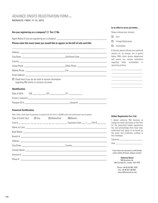 ADVANCE ONSITE REGISTRATION FORM                                                    MC12

      monaco • may 11-12, 2012


                                                                                                                                In an effort to serve you better...

      Are you registering as a company? o Yes o No                                                                              Please indicate your interests:

                                                                                                                                o     Cars
      Agent Name (if you are registering as a company): __________________________________________
                                                                                                                                o     Vintage Motorcycles
      Please enter the exact name you would like to appear on the bill of sale and title:
                                                                                                                                o     Automobilia
      _______________________________________________________________________________________
                                                                                                                                If desired, please indicate your preferred
      Address ________________________________________________________________________                                          classics (ie. by marque, era or genre)
      City/State _____________________________________Zip/Postal Code _______________________                                   below. RM’s client service department
                                                                                                                                will ensure you receive notification
      Country _________________________________________________________________________                                         regarding these automobiles in
      Home Phone___________________________________Office Phone _________________________                                       upcoming auctions.
                                                                                                                                _________________________________
      Mobile Phone __________________________________Fax ________________________________
                                                                                                                                _________________________________
      Email Address____________________________________________________________________                                         _________________________________
      o Check here if you do not wish to receive information                                                                    _________________________________
        regarding RM events or services via email.                                                                              _________________________________
                                                                                                                                _________________________________
      Identification
      Date of Birth	           (M)____________ (D)______________(Y) ____________
      Driver’s License #__________________________________________________________________
      Passport ID #_______________________________________Issued In________________________


      Financial Certification
      Note: Either a bank letter of guarantee is required with this form or a €2000 credit card authorization may be applied.
                                                                                                                                Bidder Registration Fee: €120
      Type of Credit Card	            o Visa	               o MasterCard	                oMaestro
                                                                                                                                I hereby authorize RM Auctions to
      Card # __ __ __ __ __ __ __ __ __ __ __ __ __ __ __ __ Expiration Date ___ / ___ CVV # __ __ __                           charge my credit card listed on this form
                                                                                                                                for the prescribed bidder registration
      Name on Card ____________________________________________________________________                                         fee, and acknowledge that I have read,
                                                                                                                                understood and agree to be bound by
      Bank Name ______________________________________________________________________                                          the terms and conditions outlined in
      Branch # ________________________________________________________________________                                         this catalogue.
                                                                                                                                Signature_______________________
      Address ________________________________________________________________________
                                                                                                                                Date__________________________
      City/State _____________________________________Country_____________________________
      Contact Name ____________________________________________________________________                                          If you have not received a confirmation
                                                                                                                                 notice within 24 hours, please contact:
      Account # _______________________________________________________________________
                                                                                                                                            Catherine Bunch
      Phone # ________________________________________________________________________                                                      RM Auctions Ltd.
                                                                                                                                    46a Carnaby St., London W1F 9PS

                                                                                                                                       Phone: +44 (0) 20 7851 7070
                                                                                                                                        Fax: +44 (0) 20 7138 2551
                                                                                                                                       cbunch@rmauctions.com




178
 