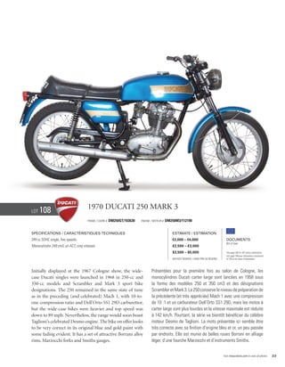 Lot   108                             1970 Ducati 250 Mark 3
                                      Frame / CADRE #   DM250GT/103630   Engine / Moteur #   DM250M3/112190


Specifications / Caractéristiques techniques                                                    Estimate / Estimation
249 cc SOHC single, five speeds.                                                                €3,000 – €4,000                            Documents
                                                                                                                                           Bill of Sale
Monocylindre 249 cm3, un ACT, cinq vitesses.                                                    £2,500 – £3,000
                                                                                                $3,500 – $5,000                            See page 168 for VAT status explanation.
                                                                                                                                           Voir page 168 pour information concernant
                                                                                                Without Reserve / Sans Prix de Réserve     la TVA et les taxes d’importation.




Initially displayed at the 1967 Cologne show, the wide-                         Présentées pour la première fois au salon de Cologne, les
case Ducati singles were launched in 1968 in 250-cc and                         monocylindres Ducati carter large sont lancées en 1958 sous
350-cc models and Scrambler and Mark 3 sport bike                               la forme des modèles 250 et 350 cm3 et des désignations
designations. The 250 remained in the same state of tune                        Scrambler et Mark 3. La 250 conserve le niveau de préparation de
as in the preceding (and celebrated) Mach 1, with 10-to-                        la précédente (et très appréciée) Mach 1 avec une compresison
one compression ratio and Dell’Orto SS1 29D carburettor,                        de 10 :1 et un carburateur Dell’Orto SS1 29D, mais les motos à
but the wide-case bikes were heavier and top speed was                          carter large sont plus lourdes et la vitesse maximale est réduite
down to 89 mph. Nevertheless, the range would soon boast                        à 142 km/h. Pourtant, la série va bientôt bénéficier du célèbre
Taglioni’s celebrated Desmo engine. The bike on offer looks                     moteur Desmo de Taglioni. La moto présentée ici semble être
to be very correct in its original blue and gold paint with                     très correcte avec sa finition d’origine bleu et or, un peu passée
some fading evident. It has a set of attractive Borrani alloy                   par endroits. Elle est munie de belles roues Borrani en alliage
rims, Marzocchi forks and Smiths gauges.                                        léger, d’une fourche Marzocchi et d’instruments Smiths.


                                                                                                                                         Visit rmauctions.com to view all photos.      23
 