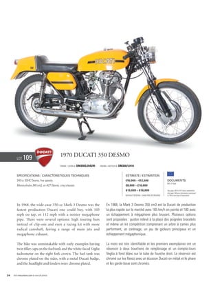 Lot     109                             1970 Ducati 350 Desmo
                                                Frame / cadre #   DM350S/354299   Engine / Moteur #   DM350/12416


        Specifications / Caractéristiques techniques                                                       Estimate / Estimation
        340 cc SOHC Desmo, five speeds.                                                                    €10,000 – €12,500                        Documents
                                                                                                                                                    Bill of Sale
        Monocylindre 340 cm3, un ACT Desmo, cinq vitesses.                                                 £8,000 – £10,000
                                                                                                           $13,000 – $16,000                        See page 168 for VAT status explanation.
                                                                                                                                                    Voir page 168 pour information concernant
                                                                                                           Without Reserve / Sans Prix de Réserve   la TVA et les taxes d’importation.




        In 1968, the wide-case 350-cc Mark 3 Desmo was the                              En 1968, la Mark 3 Desmo 350 cm3 est la Ducati de production
        fastest production Ducati one could buy, with 103                               la plus rapide sur le marché avec 165 km/h en pointe et 180 avec
        mph on tap, or 112 mph with a noisier megaphone                                 un échappement à mégaphone plus bruyant. Plusieurs options
        pipe. There were several options: high touring bars                             sont proposées : guidon relevé à la place des poignées bracelets
        instead of clip-ons and even a racing kit with more                             et même un kit compétition comprenant un arbre à cames plus
        radical camshaft, fairing a range of main jets and                              performant, un carénage, un jeu de gicleurs principaux et un
        megaphone exhaust.                                                              échappement mégaphonique.

        The bike was unmistakable with early examples having                            La moto est très identifiable et les premiers exemplaires ont un
        twin filler caps on the fuel tank and the white-faced Veglia                    réservoir à deux bouchons de remplissage et un compte-tours
        tachometer on the right fork crown. The fuel tank was                           Veglia à fond blanc sur le tube de fourche droit. Le réservoir est
        chrome plated on the sides, with a metal Ducati badge,                          chromé sur les flancs avec un écusson Ducati en métal et le phare
        and the headlight and fenders were chrome plated.                               et les garde-boue sont chromés.


24   Visit rmauctions.com to view all photos.
 