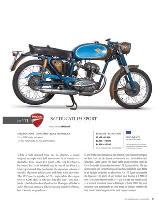 Lot   111                             1967 Ducati 125 Sport
                                      Frame / cadre #   DM 207310


Specifications / Caractéristiques techniques                                    Estimate / Estimation
124 cc SOHC single, four speeds.                                                €3,500 – €4,500                            Documents
                                                                                                                           Old Style Italian Libretto
124 cm3 monocylindre, un ACT, quatre vitesses.                                  £2,500 – £3,500
                                                                                $4,500 – $5,500                            See page 168 for VAT status explanation.
                                                                                                                           Voir page 168 pour information concernant
                                                                                Without Reserve / Sans Prix de Réserve     la TVA et les taxes d’importation.




While a well-restored bike has its charms, a sound                  Si une moto bien restaurée a son charme, une machine d’origine
original example with full provenance is of course very             en bon état et de bonne provenance est particulièrement
desirable. This Ducati 125 Sport is the very first bike to          désirable. Cette Ducati 125 Sport est la toute première moto de
be owned by Carlo Saltarelli and is one of the final 125            Carlo Saltarelli et une des dernières 125 Sport produite. Elle est
Sports produced. It is finished in the signature colours of         peinte dans une caractéristique livrée bleu métallisé avec filets
metallic blue with gold accents and fitted with alloy rims.         or et équipée de jantes en aluminium. La 125 Sport est capable
The 125 Sport is capable of 70+ mph, while the engine               de dépasser 110 km/h et son moteur peut tourner à 8 500 tr/
revs to 8,500 rpm. A bike just like this one—and not a              min. Une moto comme celle-ci – qui n’a pas été reconstruite
fresh rebuild—finished third in the Motogiro d’Italia in            – a terminé troisième dans le Motogiro d’Italia 2003. On peut
2003. One can restore a bike or car any number of times,            restaurer une automobile ou une moto un certain nombre de
but it is only original once.                                       fois, mais l’état d’origine est et sera toujours unique.


                                                                                                                         Visit rmauctions.com to view all photos.      27
 
