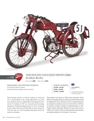 1949 Ducati Cucciolo Moto Giro
        Lot     118                              Ex-Mario Recchia
                                                 Frame / Cadre #   32036   Engine / Moteur #   06754


        Specifications / Caractéristiques techniques                                                         Estimate / Estimation
        48 cc OHV single cylinder, two speeds.                                                               €10,000 – €12,500                Documents
                                                                                                                                              Bill of Sale
        Monocylindre 48 cm3 à soupapes en tête, deux vitesses.                                               £8,000 – £10,000
                                                                                                             $13,000 – $16,000                See page 168 for VAT status explanation.
                                                                                                                                              Voir page 168 pour information concernant
                                                                                                                                              la TVA et les taxes d’importation.




        Mario Recchia started as a Ducati mechanic in 1946 and                                   Ayant débuté chez Ducati en 1946 comme mécanicien, Mario
        was a pivotal figure in the racing department for many                                   Recchia est pendant plusieurs années une personnalité centrale
        years. Recchia was also a skilled rider, winning his first race                          du département course. Recchia est aussi un pilote talentueux,
        on the Via Emilia in 1947 on a Cucciolo and becoming                                     qui remporte sa première course sur la Via Emilia en 1947 sur
        champion of Emilia Romagna province in 1951. According                                   un Cucciolo et devient champion d’Emilie-Romagne en 1951.
        to the vendor, Recchia raced this bike on street circuits in                             D’après l’actuel propriétaire, Recchia fait courir cette moto en
        1950. He rode it to work in Bologna during the week and                                  1950 sur les circuits en ville. Il l’utilise pendant la semaine pour
        raced it on Sundays.                                                                     ses trajets quotidiens et, le dimanche, il court avec.


34   Visit rmauctions.com to view all photos.
 