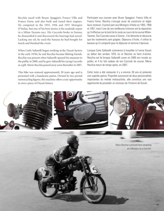 Recchia raced with Bruno Spaggiari, Franco Villa and             Participant aux courses avec Bruno Spaggiari, Franco Villa et
Franco Farne and also built and tuned their engines.             Franco Farne, Recchia s’occupe aussi de construire et régler
He competed in the 1955, 1956 and 1957 Motogiro                  leurs moteurs. Il prend part aux Motogiro d’Italie en 1955, 1956
D’Italias, but one of his best stories is his roadside repair    et 1957, mais l’une de ses meilleures histoires est la réparation
in a Milan-Taranto race. His Cucciolo broke in Sienna;           qu’il effectue sur le bord de la route au cours de la course Milan-
he dismantled it and discovered the bearings had seized.         Tarente. Son Cucciolo casse à Sienne ; il le démonte et découvre
Lacking any oil, he used the banana he had bought for            que les roulements sont grippés. Dépourvu d’huile, il utilise la
lunch and finished the event.                                    banane qu’il a emporté pour le déjeuner et termine l’épreuve.

When Carlo Saltarelli began working at the Ducati factory        Lorsque Carlo Saltarelli commence à travailler à l’usine Ducati
in the early 1970s, he and Recchia became lifelong friends.      au début des années 1970, lui et Recchia se lient d’amitié.
Recchia was present when Saltarelli opened his museum to         Recchia est là lorsque Saltarelli ouvre en 2000 son musée au
the public in 2000, and he gave Saltarelli his racing Cucciolo   public, et il lui fait cadeau de son Cucciolo de course. Mario
as a gift. Mario Recchia passed away soon thereafter in 2007.    Recchia meurt de temps après, en 2007.

This bike was restored approximately 30 years ago and is         Cette moto a été restaurée il y a environ 30 ans et présente
presented with a handsome patina. Owned by two pivotal           une superbe patine. Propriété successive de deux personnalités
motorcycling figures, this machine offers a rare opportunity     importantes du monde motocycliste, elle constitue une rare
to own a piece of Ducati history.                                opportunité de posséder un morceau de l’histoire de Ducati.




                                                                                              Mario Recchia is pictured here competing
                                                                                                          at a Motogiro on a Cucciolo.




                                                                                                                                         35
 