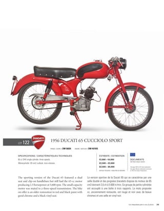 Lot   122                                  1956 Ducati 65 Cucciolo Sport
                                           Frame / cadre #   DM 56026   Engine / Moteur #   DM 467655


Specifications / Caractéristiques techniques                                                            Estimate / Estimation
65 cc OHV single cylinder, three speeds.                                                                €3,000 – €4,000                            Documents
                                                                                                                                                   Old Style Italian Libretto
Monocylindre 65 cm3, culbuté, trois vitesses.                                                           £2,500 – £3,000
                                                                                                        $3,500 – $5,000                            See page 168 for VAT status explanation.
                                                                                                                                                   Voir page 168 pour information concernant
                                                                                                        Without Reserve / Sans Prix de Réserve     la TVA et les taxes d’importation.




The sporting version of the Ducati 65 featured a dual                                   La version sportive de la Ducati 65 qui se caractérise par une
seat and clip-on handlebars but still had the 65-cc motor                               selle double et des poignées bracelets dispose du moteur de 65
producing 2.5 horsepower at 5,600 rpm. The small capacity                               cm3 donnant 2,6 ch à 5 600 tr/min. Ce groupe de petite cylindrée
motor was mated to a three-speed transmission. The bike                                 est accouplé à une boîte à trois rapports. La moto proposée
on offer is an older restoration in red and black paint with                            ici, anciennement restaurée, est rouge et noir avec de beaux
good chrome and a black vinyl seat.                                                     chromes et une selle en vinyl noir.


                                                                                                                                                 Visit rmauctions.com to view all photos.      39
 