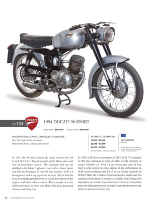 Lot     124                               1954 Ducati 98 Sport
                                                  Frame / Cadre #   DM 07247   Engine / Moteur #   DM 07194


        Specifications / Caractéristiques techniques                                                          Estimate / Estimation
        98 cc OHV single cylinder, four speeds.                                                               €3,500 – €4,500                          Documents
                                                                                                                                                       Bill of Sale
        Monocylindre 98 cm3, culbuté, quatre vitesses.                                                        £2,500 – £3,500
                                                                                                              $4,500 – $5,500                          See page 168 for VAT status explanation.
                                                                                                                                                       Voir page 168 pour information concernant
                                                                                                              Without Reserve / Sans Prix de Réserve   la TVA et les taxes d’importation.




        In 1953, the 98 Sport joined the more conservative 98                                 En 1953, la 98 Sport accompagne les 98 N et 98 T à soupapes
        N and 98 T OHV Ducati models at the Milan show and                                    en tête plus classiques au salon de Milan où elle rencontre un
        was an immediate success. The company had not yet                                     succès immédiat. La firme n’a pas encore joué avec la Gran
        dabbled with Fabio Taglioni’s bevel-drive Gran Sport,                                 Sport à arbre vertical de Fabio Taglioni et les performances de
        and the performance of the 98 was modest, with 6.8                                    la 98 restent modestes avec 6,8 ch et une vitesse maximale de
        horsepower and a top speed of 56 mph. But it had the                                  90 km/h. Mais elle a l’allure d’une machine plus rapide avec son
        look of something faster, with an oil cooler in front of the                          radiateur d’huile devant le moteur et c’est bien là le principal. Cet
        engine, and that’s what counted. This example is a nice                               exemplaire qui résulte d’une ancienne et sérieuse restauration
        older restoration in silver and black with good paint and                             porte une belle peinture noir et argent, avec des chromes et des
        chrome and alloy rims.                                                                jantes en aluminium en bon état.


42   Visit rmauctions.com to view all photos.
 