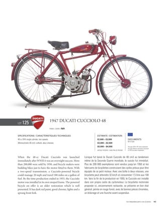 Lot   125                                1947 Ducati Cucciolo 48
                                         Frame / cadre #   N/A


Specifications / Caractéristiques techniques                                  Estimate / Estimation
48 cc OHV single cylinder, two speeds.                                        €2,500 – €3,500                            Documents
                                                                                                                         Bill of Sale
Monocylindre 48 cm3, culbuté, deux vitesses.                                  £2,000 – £2,500
                                                                              $3,000 – $4,500                            See page 168 for VAT status explanation.
                                                                                                                         Voir page 168 pour information concernant
                                                                              Without Reserve / Sans Prix de Réserve     la TVA et les taxes d’importation.




When the 48-cc Ducati Cucciolo was launched                      Lorsque fut lancé le Ducati Cucciolo de 48 cm3 au lendemain
immediately after WWII it was an overnight success. More         même de la Seconde Guerre mondiale, le succès fut immédiat.
than 200,000 were sold by 1950, and bicycle makers were          Plus de 200 000 exemplaires sont vendus jusqu’en 1950 et les
building bikes just to have the motor fitted to them. With       fabricants de bicyclettes construisent des cycles prévus pour être
a two-speed transmission, a Cucciolo-powered bicycle             équipés de ce petit moteur. Avec une boîte à deux vitesses, une
could manage 20 mph and travel 180 miles on a gallon of          bicyclette peut atteindre 32 km/h et consommer 1,5 litre aux 100
fuel. By the time production ended in 1955, the Cucciolo         km. Vers la fin de la production en 1955, le Cucciolo est installé
motor was installed in its own moped frame. The powered          dans son propre cadre de cyclomoteur. La bicyclette motorisée
bicycle on offer is an older restoration which is well           proposée ici, anciennement restaurée, se présente en bon état
presented. It has dark red paint, good chrome, lights and a      général, peinte en rouge foncé, avec de bonnes pièces chromées,
sprung front fork.                                               un éclairage et une fourche avant suspendue.


                                                                                                                       Visit rmauctions.com to view all photos.      43
 