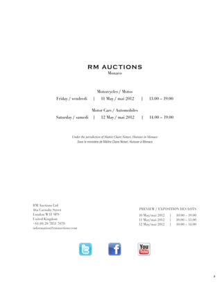 R M Au c t i o n s
                                                 Monaco



                                          Motorcycles / Motos
             Friday / vendredi        |     11 May / mai 2012              |     13.00 – 19.00

                                     Motor Cars / Automobiles
             Saturday / samedi        |     12 May / mai 2012              |     14.00 – 19.00



                      Under the jurisdiction of Maître Claire Notari, Huissier in Monaco
                         Sous le ministère de Maître Claire Notari, Huissier à Monaco




RM Auctions Ltd
46a Carnaby Street                                                       PREVIEW / Exposition des lots
London W1F 9PS                                                           10 May/mai 2012   |     10.00 – 19.00
United Kingdom                                                           11 May/mai 2012   |     10.00 – 13.00
+44 (0) 20 7851 7070                                                     12 May/mai 2012   |     10.00 – 14.00
information@rmauctions.com




                                                                                                                 3
 