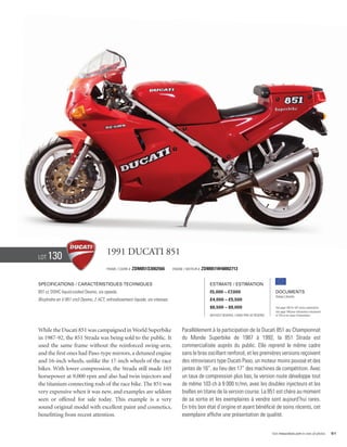 Lot   130                              1991 Ducati 851
                                       Frame / Cadre #   ZDM851S3002566        Engine / Moteur #   ZDM851W48002713


Specifications / Caractéristiques techniques                                                          Estimate / Estimation
851 cc DOHC liquid-cooled Desmo, six speeds.                                                          €5,000 – €7,000                            Documents
                                                                                                                                                 Italian Libretto
Bicylindre en V 851 cm3 Desmo, 2 ACT, refroidissement liquide, six vitesses.                          £4,000 – £5,500
                                                                                                      $6,500 – $9,000                            See page 168 for VAT status explanation.
                                                                                                                                                 Voir page 168 pour information concernant
                                                                                                      Without Reserve / Sans Prix de Réserve     la TVA et les taxes d’importation.




While the Ducati 851 was campaigned in World Superbike                              Parallèlement à la participation de la Ducati 851 au Championnat
in 1987-92, the 851 Strada was being sold to the public. It                         du Monde Superbike de 1987 à 1992, la 851 Strada est
used the same frame without the reinforced swing-arm,                               commercialisée auprès du public. Elle reprend le même cadre
and the first ones had Paso-type mirrors, a detuned engine                          sans le bras oscillant renforcé, et les premières versions reçoivent
and 16-inch wheels, unlike the 17-inch wheels of the race                           des rétroviseurs type Ducati Paso, un moteur moins poussé et des
bikes. With lower compression, the Strada still made 103                            jantes de 16”, au lieu des 17” des machines de compétition. Avec
horsepower at 9,000 rpm and also had twin injectors and                             un taux de compression plus bas, la version route développe tout
the titanium connecting rods of the race bike. The 851 was                          de même 103 ch à 9 000 tr/mn, avec les doubles injecteurs et les
very expensive when it was new, and examples are seldom                             bielles en titane de la version course. La 851 est chère au moment
seen or offered for sale today. This example is a very                              de sa sortie et les exemplaires à vendre sont aujourd’hui rares.
sound original model with excellent paint and cosmetics,                            En très bon état d’origine et ayant bénéficié de soins récents, cet
benefitting from recent attention.                                                  exemplaire affiche une présentation de qualité.


                                                                                                                                               Visit rmauctions.com to view all photos.      51
 