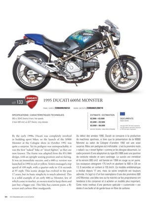 Lot     133                             1995 Ducati 600M Monster
                                                Frame / cadre #   ZDM600M/006164   Engine / Moteur #   ZDM60082C/008718


        Specifications / Caractéristiques techniques                                                      Estimate / Estimation
        583 cc SOHC Desmo V-twin, five speeds.                                                            €2,500 – €3,500                          Documents
                                                                                                                                                   Italian Libretto
        V-twin 583 cm3, un ACT Desmo, cinq vitesses.                                                      £2,000 – £2,500
                                                                                                          $3,000 – $4,500                          See page 168 for VAT status explanation.
                                                                                                                                                   Voir page 168 pour information concernant
                                                                                                          Without Reserve / Sans Prix de Réserve   la TVA et les taxes d’importation.




        By the early 1990s, Ducati was completely involved                            Au début des années 1990, Ducati se consacre à la production
        in building sport bikes, so the launch of the M900                            de machines sportives, si bien que la présentation de la M900
        Monster at the Cologne show in October 1992 was                               Monster au salon de Cologne d’octobre 1992 est une vraie
        quite a surprise. Yet its pedigree was unimpeachable; it                      surprise. Mais son pedigree est irréfutable : c’est la première moto
        was the first “naked” bike or “street fighter,” as they are                   « naked » ou « street fighter » comme on les désigne désormais. Le
        now known. The frame was adapted from the 851/888                             cadre provient d’une adaptation du type 851/888 avec une position
        design, with an upright seating position and no fairing.                      de conduite relevée et sans carénage. Le succès est immédiat
        It was an immediate success, and a 600-cc version was                         et la version 600 cm3 est lancée en 1994 en rouge ou en jaune.
        launched in 1994 in red or yellow. Testers managed a top                      Les essayeurs atteignent 175 km/h et abattent le 400 m DA en
        speed of 109 mph, with a quarter-mile in 13.6 seconds                         13, 6 secondes en sortent à 155 km/h. Ce modèle emblématique
        at 97 mph. This iconic design has evolved in the past                         a évolué depuis 17 ans, mais sa saine simplicité est toujours
        17 years, but its basic simplicity is much admired. This                      admirée. Il s’agit ici d’un bon exemplaire d’une des premières 600
        is a solid example of an early 600-cc Monster, few of                         cm3 Monster, une bête rare sur le marché car les propriétaires ont
        which come to market, as owners tend to keep them and                         tendance à les conserver et à acheter un modèle plus important.
        just buy a bigger one. This bike has custom paint, a fly                      Cette moto revêtue d’une peinture spéciale « customisée » est
        screen and carbon-fibre mudguards.                                            dotée d’une bulle et de garde-boue en fibre de carbone.


54   Visit rmauctions.com to view all photos.
 
