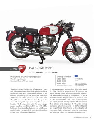 Lot   134                             1965 Ducati 175 TS
                                      Frame / cadre #   DM175/08163   Engine / Moteur #   DM 08178


Specifications / Caractéristiques techniques                                                     Estimate / Estimation
175 cc SOHC single, four speeds.                                                                 €4,000 – €6,000                            Documents
                                                                                                                                            Bill of Sale
Monocylindre 175 cm3 , un ACT, quatre vitesses.                                                  £3,000 – £5,000
                                                                                                 $5,000 – $7,500                            See page 168 for VAT status explanation.
                                                                                                                                            Voir page 168 pour information concernant
                                                                                                 Without Reserve / Sans Prix de Réserve     la TVA et les taxes d’importation.




The engine that won the 1955 and 1956 Motogiro d’Italia                           Le moteur vainqueur des Motogiro d’Italia et des Milan-Tarente
and Milan-Taranto races found its way into street bikes,                          de 1955 et 1956 finit par équiper des motos de route, dans une
in modified form, with enclosed valve springs. It was                             version modifiée et avec des ressorts de soupape enfermés.
launched very quickly; the first production bevel-drive                           Son lancement est très rapide : la toute première 175 Sport à
175 Sport debuted at the Milan show in December 1956.                             distribution par arbre et pignons coniques est dévoilée au salon
The 175T was somewhat detuned from the Sport but                                  de Milan en décembre 1956. La 175 T est un peu moins poussée
could still manage 68 mph, producing 12 horsepower                                que la Sport, mais elle atteint quand même 109 km/h avec les
from its 7-to-1 compression ratio. An early example                               12 ch autorisés par sa compression de 7 :1. Un des premiers
made a round-the-world trip in 1957 and 1958, ridden                              exemplaires fait un tour du monde en 1957 et 1958 piloté
by Giorgio Monetti and Leo Tartarini, who later became                            par Giorgio Monetti et Leo Tartarini qui deviendra plus tard
chief of Italjet. This example is restored, with excellent                        responsable d’Italjet. Cet exemplaire restauré se présente sous
red and white paint and good chrome.                                              une livrée rouge et blanc avec des chromes en excellent état.


                                                                                                                                          Visit rmauctions.com to view all photos.      55
 