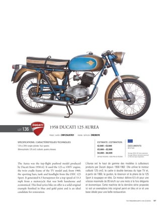 Lot   136                              1958 Ducati 125 Aurea
                                       Frame / cadre #   DM125A/87831   Engine / Moteur #   DM/88378


Specifications / Caractéristiques techniques                                                     Estimate / Estimation
124 cc OHV single-cylinder, four speeds.                                                         €2,500 – €3,500                            Documents
                                                                                                                                            Bill of Sale
Monocylindre 125 cm3, culbuté, quatre vitesses.                                                  £2,000 – £2,500
                                                                                                 $3,000 – $4,500                            See page 168 for VAT status explanation.
                                                                                                                                            Voir page 168 pour information concernant
                                                                                                 Without Reserve / Sans Prix de Réserve     la TVA et les taxes d’importation.




The Aurea was the top-flight pushrod model produced                               L’Aurea est le haut de gamme des modèles à culbuteurs
by Ducati from 1958-62. It used the 125-cc OHV engine,                            produits par Ducati depuis 1958-1962. Elle utilise le moteur
the twin cradle frame of the TV model and, from 1960,                             culbuté 125 cm3, le cadre à double berceau du type TV et,
the sporting bars, tank and headlight from the OHC 125                            à partir de 1960, le guidon, le réservoir et le phare de la 125
Sport. It generated 6.5 horsepower for a top speed of 53.3                        Sport à soupapes en tête. Ce moteur délivre 6,5 ch pour une
mph from a motorcycle that was both handsome and                                  vitesse maximale de 85 km/h sur une moto à la fois élégante
economical. This final series bike on offer is a solid original                   et économique. Cette machine de la dernière série proposée
example finished in blue and gold paint and is an ideal                           ici est un exemplaire très original peint en bleu et or et une
candidate for restoration.                                                        base idéale pour une belle restauration.


                                                                                                                                          Visit rmauctions.com to view all photos.      57
 