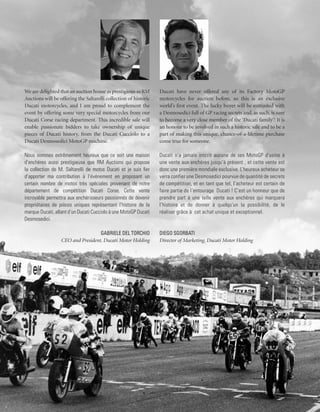 We are delighted that an auction house as prestigious as RM       Ducati have never offered any of its Factory MotoGP
Auctions will be offering the Saltarelli collection of historic   motorcycles for auction before, so this is an exclusive
Ducati motorcycles, and I am proud to complement the              world’s first event. The lucky buyer will be entrusted with
event by offering some very special motorcycles from our          a Desmosedici full of GP racing secrets and, as such, is sure
Ducati Corse racing department. This incredible sale will         to become a very close member of the ‘Ducati family’! It is
enable passionate bidders to take ownership of unique             an honour to be involved in such a historic sale and to be a
pieces of Ducati history, from the Ducati Cucciolo to a           part of making this unique, chance-of-a-lifetime purchase
Ducati Desmosedici MotoGP machine.                                come true for someone.

Nous sommes extrêmement heureux que ce soit une maison            Ducati n’a jamais inscrit aucune de ses MotoGP d’usine à
d’enchères aussi prestigieuse que RM Auctions qui propose         une vente aux enchères jusqu’à présent , et cette vente est
la collection de M. Saltarelli de motos Ducati et je suis fier    donc une première mondiale exclusive. L’heureux acheteur se
d’apporter ma contribution à l’événement en proposant un          verra confier une Desmosedici pourvue de quantité de secrets
certain nombre de motos très spéciales provenant de notre         de compétition, et en tant que tel, l’acheteur est certain de
département de compétition Ducati Corse. Cette vente              faire partie de l’entourage Ducati ! C’est un honneur que de
incroyable permettra aux enchérisseurs passionnés de devenir      prendre part à une telle vente aux enchères qui marquera
propriétaires de pièces uniques représentant l’histoire de la     l’histoire et de donner à quelqu’un la possibilité, de le
marque Ducati, allant d’un Ducati Cucciolo à une MotoGP Ducati    réaliser grâce à cet achat unique et exceptionnel.
Desmosedici.

                                   Gabriele Del Torchio           Diego Sgorbati
                  CEO and President, Ducati Motor Holding         Director of Marketing, Ducati Motor Holding
 