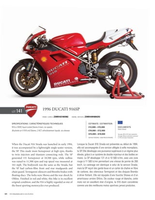 Lot     141                             1996 Ducati 916SP
                                                Frame / Cadre #   ZDM916S1003982       Engine / Moteur #   ZDM916W4004293


        Specifications / Caractéristiques techniques                                                          Estimate / Estimation
        916 cc DOHC liquid cooled Desmo V-twin, six speeds.                                                   €12,000 – €15,000                        Documents
                                                                                                                                                       Italian Libretto
        Bicylindre en V 916 cm3 Desmo, 2 ACT, refroidissement liquide, six vitesses.                          £10,000 – £12,000
                                                                                                              $15,000 – $19,000                        See page 168 for VAT status explanation.
                                                                                                                                                       Voir page 168 pour information concernant
                                                                                                              Without Reserve / Sans Prix de Réserve   la TVA et les taxes d’importation.




        When the Ducati 916 Strada was launched in early 1994,                                Lorsque la Ducati 916 Strada est présentée au début de 1994,
        it was accompanied by a lightweight single-seater version,                            elle est accompagnée d’une version allégée à selle monoplace,
        the SP. This made more horsepower at high rpm, thanks                                 la SP. Elle développe une puissance supérieure à un régime plus
        to twin injectors and titanium connecting rods. The SP                                élevée, grâce à un système de double injecteur et des bielles en
        generated 131 horsepower at 10,500 rpm, while redline                                 titane. La SP développe 131 ch à 10 500 tr/mn, avec une zone
        was raised to 11,500 rpm and top speed was measured at                                rouge à 11 500 tr/mn permettant une vitesse de pointe de 260
        161 mph. The bodywork was the same as the Strada, but                                 km/h. Le carénage est identique à celui de la version Strada,
        the SP had carbon-fibre front and rear mudguards and                                  mais la SP reçoit des garde-boue et un carter de chaîne en fibre
        chain guard, Termignoni silencers and Brembo brakes with                              de carbone, des silencieux Termignoni et des disques Brembo
        floating discs. The forks were Showa and the rear shock by                            à étrier flottant. Elle est équipée d’une fourche Showa et d’un
        Ohlins. Finished in red and white, this bike is in excellent                          amortisseur arrière Ohlins. De couleur rouge et blanche, cette
        original condition, and the 916 is highly regarded as one of                          moto est en excellent état d’origine, la 916 étant considérée
        the finest sporting motorcycles ever produced.                                        comme une des meilleures motos sportives jamais produites.


64   Visit rmauctions.com to view all photos.
 