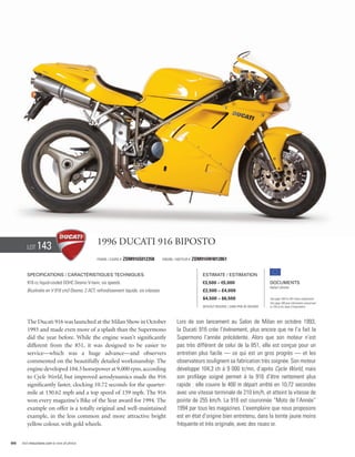 Lot     143                             1996 Ducati 916 Biposto
                                                Frame / Cadre #   ZDM916S012358        Engine / Moteur #   ZDM916W4012861


        Specifications / Caractéristiques techniques                                                           Estimate / Estimation
        916 cc liquid-cooled DOHC Desmo V-twin, six speeds.                                                    €3,500 – €5,000                          Documents
                                                                                                                                                        Italian Libretto
        Bicylindre en V 916 cm3 Desmo, 2 ACT, refroidissement liquide, six vitesses.                           £2,500 – £4,000
                                                                                                               $4,500 – $6,500                          See page 168 for VAT status explanation.
                                                                                                                                                        Voir page 168 pour information concernant
                                                                                                               Without Reserve / Sans Prix de Réserve   la TVA et les taxes d’importation.




        The Ducati 916 was launched at the Milan Show in October                               Lors de son lancement au Salon de Milan en octobre 1993,
        1993 and made even more of a splash than the Supermono                                 la Ducati 916 crée l’événement, plus encore que ne l’a fait la
        did the year before. While the engine wasn’t significantly                             Supermono l’année précédente. Alors que son moteur n’est
        different from the 851, it was designed to be easier to                                pas très différent de celui de la 851, elle est conçue pour un
        service—which was a huge advance—and observers                                         entretien plus facile — ce qui est un gros progrès — et les
        commented on the beautifully detailed workmanship. The                                 observateurs soulignent sa fabrication très soignée. Son moteur
        engine developed 104.3 horsepower at 9,000 rpm, according                              développe 104,3 ch à 9 000 tr/mn, d’après Cycle World, mais
        to Cycle World, but improved aerodynamics made the 916                                 son profilage soigné permet à la 916 d’être nettement plus
        significantly faster, clocking 10.72 seconds for the quarter-                          rapide : elle couvre le 400 m départ arrêté en 10,72 secondes
        mile at 130.62 mph and a top speed of 159 mph. The 916                                 avec une vitesse terminale de 210 km/h, et atteint la vitesse de
        won every magazine’s Bike of the Year award for 1994. The                              pointe de 255 km/h. La 916 est couronnée “Moto de l’Année”
        example on offer is a totally original and well-maintained                             1994 par tous les magazines. L’exemplaire que nous proposons
        example, in the less common and more attractive bright                                 est en état d’origine bien entretenu, dans la teinte jaune moins
        yellow colour, with gold wheels.                                                       fréquente et très originale, avec des roues or.


66   Visit rmauctions.com to view all photos.
 